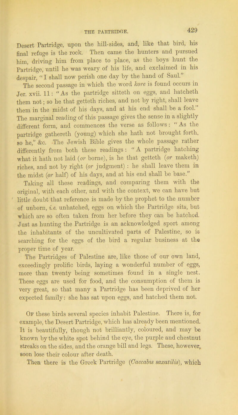 Desert Partridge, upon the hill-sides, and, like that bird, his final refuge is the rock. Then came the hunters and pursued him, driving him from place to place, as the boys hunt the Partridge, until he was weary of his life, and exclaimed in his despair, “ I shall now perish one day by the hand of Saul.” The second passage in which the word kore is found occurs in Jer. xvii. 11: “As the partridge sitteth on eggs, and hatcheth them not; so he that getteth riches, and not by right, shall leave them in the midst of his days, and at his end shall be a fool.” The marginal reading of this passage gives the sense in a slightly different form, and commences the verse as follows : “ As the partridge gathereth (young) which she hath not brought forth, so he,” &c. The Jewish Bible gives the whole passage rather differently from both these readings : “ A partridge hatching what it hath not laid (or borne), is he that getteth (or maketh) riches, and not by right (or judgment) : he shall leave them in the midst (or half) of his days, and at his end shall be base.” Taking all these readings, and comparing them with the original, with each other, and with the context, we can have but little doubt that reference is made by the prophet to the number of unborn, i.e. unliatched, eggs on which the Partridge sits, but which are so often taken from her before they can be hatched. Just as hunting the Partridge is an acknowledged sport among the inhabitants of the uncultivated parts of Palestine, so is searching for the eggs of the bird a regular business at the proper time of year. The Partridges of Palestine are, like those of our own land, exceedingly prolific birds, laying a wonderful number of eggs, more than twenty being sometimes found in a single nest. These eggs are used for food, and the consumption of them is very great, so that many a Partridge has been deprived of her expected family: she has sat upon eggs, and hatched them not. Of these birds several species inhabit Palestine. There is, for example, the Desert Partridge, which has already been mentioned. It is beautifully, though not brilliantly, coloured, and may be known by the white spot behind the eye, the purple and chestnut streaks on the sides, and the orange bill and legs. These, however, soon lose their colour after death. Then there is the Greek Partridge (Caccabis saxatilis), which