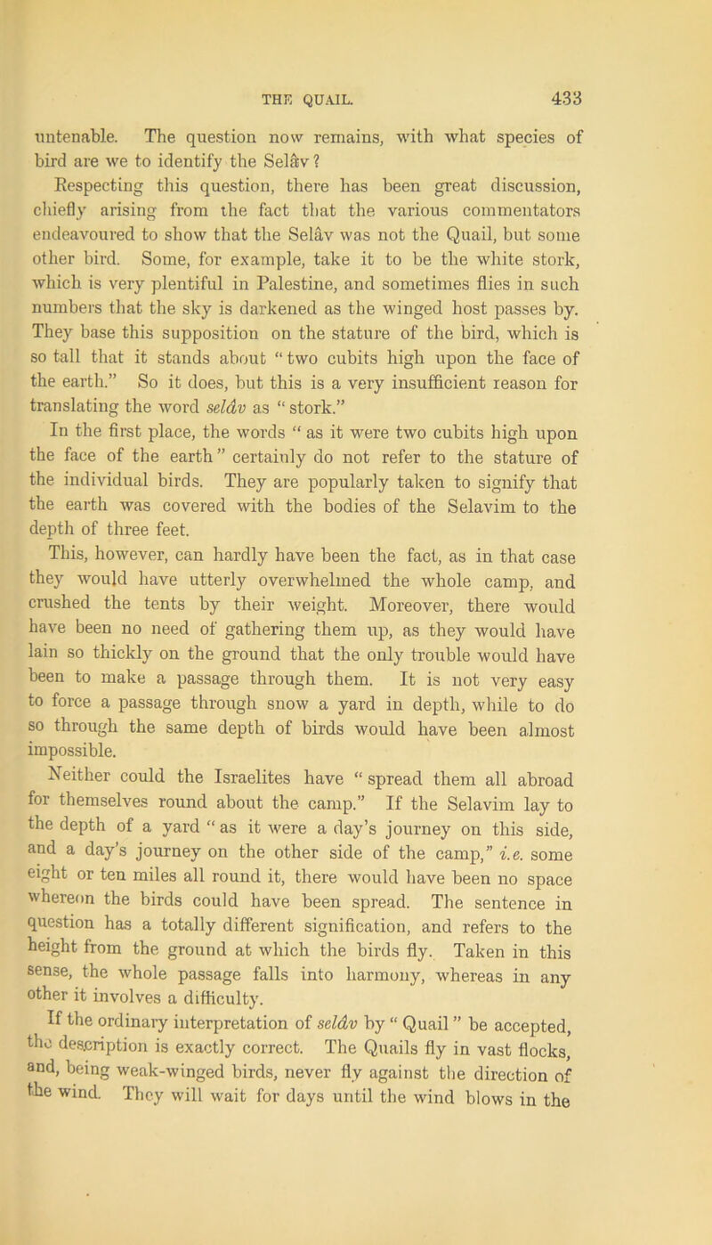 untenable. The question now remains, with what species of bird are we to identify the Selav ? Respecting this question, there has been great discussion, chiefly arising from the fact that the various commentators endeavoured to show that the Selav was not the Quail, but some other bird. Some, for example, take it to be the white stork, which is very plentiful in Palestine, and sometimes flies in such numbers that the sky is darkened as the winged host passes by. They base this supposition on the stature of the bird, which is so tall that it stands about “ two cubits high upon the face of the earth.” So it does, but this is a very insufficient reason for translating the word seldv as “ stork.” In the first place, the words “ as it were two cubits high upon the face of the earth” certainly do not refer to the stature of the individual birds. They are popularly taken to signify that the earth was covered with the bodies of the Selavim to the depth of three feet. This, however, can hardly have been the fact, as in that case they would have utterly overwhelmed the whole camp, and crushed the tents by their weight. Moreover, there wordd have been no need of gathering them up, as they would have lain so thickly on the ground that the only trouble would have been to make a passage through them. It is not very easy to force a passage through snow a yard in depth, while to do so through the same depth of birds would have been almost impossible. Neither could the Israelites have “ spread them all abroad for themselves round about the camp.” If the Selavim lay to the depth of a yard “ as it were a day’s journey on this side, and a day’s journey on the other side of the camp,” i.e. some eight or ten miles all round it, there would have been no space whereon the birds could have been spread. The sentence in question has a totally different signification, and refers to the height from the ground at which the birds fly. Taken in this sense, the whole passage falls into harmony, whereas in any other it involves a difficulty. If the ordinaiy interpretation of seldv by “ Quail ” be accepted, the description is exactly correct. The Quails fly in vast flocks, and, being weak-winged birds, never fly against the direction of the wind. They will wait for days until the wind blows in the