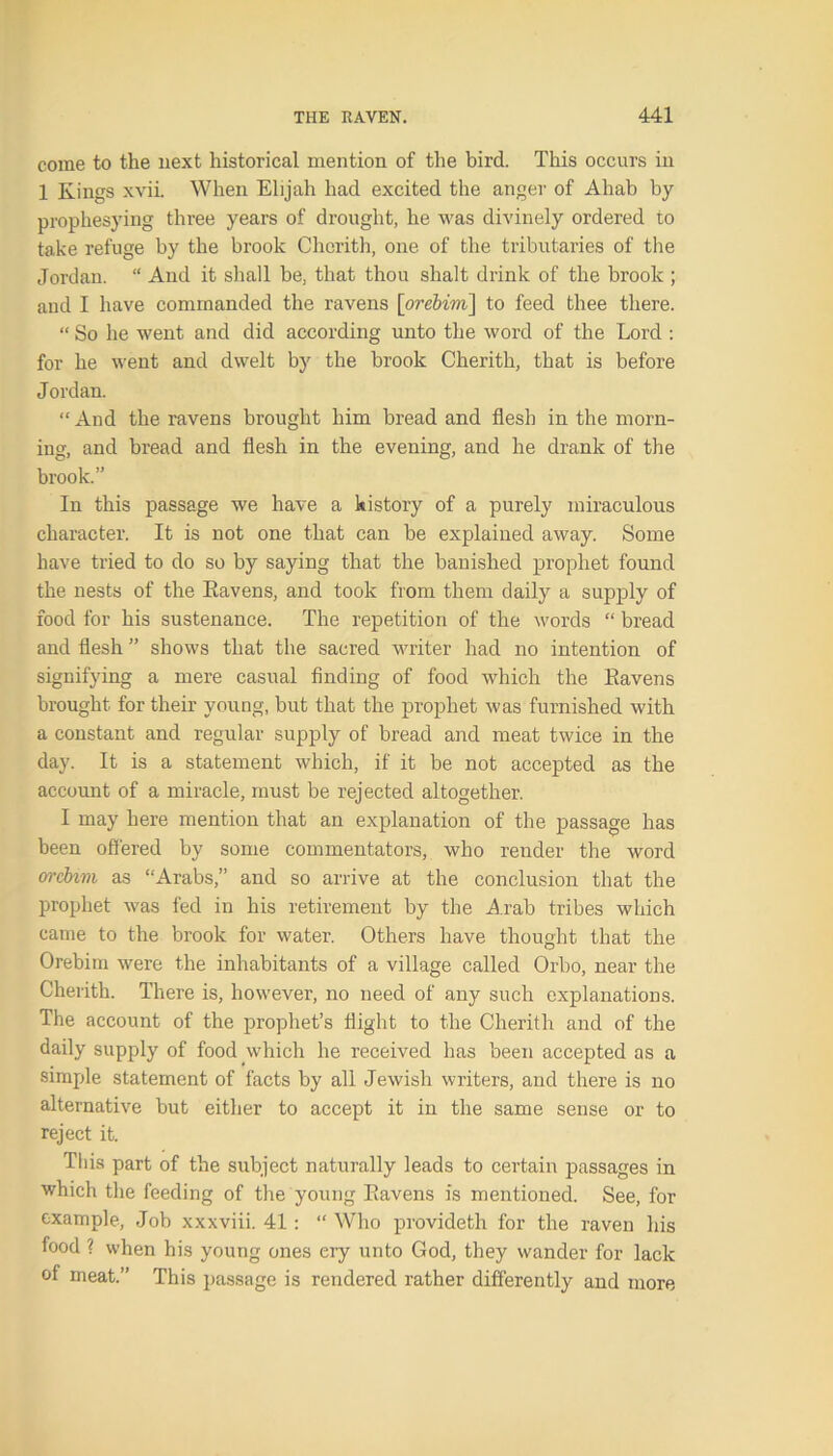 come to the next historical mention of the bird. This occurs in 1 Kings xvii. When Elijah had excited the anger of Ahab by prophesying three years of drought, he was divinely ordered to take refuge by the brook Chcrith, one of the tributaries of the Jordan. “ And it shall be, that thou shalt drink of the brook ; and I have commanded the ravens \orebim\ to feed thee there. “ So he went and did according unto the word of the Lord : for he went and dwelt by the brook Cherith, that is before Jordan. “ And the ravens brought him bread and flesh in the morn- ing, and bread and flesh in the evening, and he drank of the brook.” In this passage we have a history of a purely miraculous character. It is not one that can be explained away. Some have tried to do so by saying that the banished prophet found the nests of the Kavens, and took from them daily a supply of food for his sustenance. The repetition of the words “ bread and flesh ” shows that the sacred writer had no intention of signifying a mere casual finding of food which the Kavens brought for their young, but that the prophet was furnished with a constant and regular supply of bread and meat twice in the day. It is a statement which, if it be not accepted as the account of a miracle, must be rejected altogether. I may here mention that an explanation of the passage has been offered by some commentators, who render the word orcbim as “Arabs,” and so arrive at the conclusion that the prophet was fed in his retirement by the Arab tribes which came to the brook for water. Others have thought that the Orebim were the inhabitants of a village called Orbo, near the Cherith. There is, however, no need of any such explanations. The account of the prophet’s flight to the Cherith and of the daily supply of food which he received has been accepted as a simple statement of facts by all Jewish writers, and there is no alternative but either to accept it in the same sense or to reject it. This part of the subject naturally leads to certain passages in which the feeding of the young Kavens is mentioned. See, for example, Job xxxviii. 41 : “ Who provideth for the raven his food ? when his young ones cry unto God, they wander for lack of meat.” This passage is rendered rather differently and more