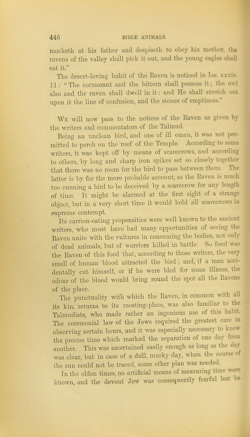 mocketh at liis fatlier and despiseth to obey his mother, the ravens of the valley shall pick it out, and the young eagles shall eat it.” The desert-loving habit of the Raven is noticed in Isa. xxxiv. H:“ The cormorant and the bittern shall possess it; the owl also and the raven shall dwell in it: and He shall stretch out upon it the line of confusion, and the stones of emptiness.” We will now pass to the notices of the Raven as given by the writers and commentators of the Talmud. Being an unclean bird, and one of ill omen, it was not per- mitted to perch on the roof of the Temple. According to some writers, it was kept off by means of scarecrows, and according to others, by long and sharp iron spikes set so closely together that there was no room for the bird to pass between them. The latter is by far the more probable account, as the Raven is much too cunning a bird to be deceived by a scarecrow for any length of time. It might be alarmed at the first sight of a strange object, but in a very short time it would hold all scarecrows in supreme contempt. Its carrion-eating propensities were well known to the ancient writers, who must have had many opportunities of seeing the Raven unite with the vultures in consuming the bodies, not only of dead animals, but of warriors killed in battle. So fond was the Raven of this food that, according to those writers, the very smell of human blood attracted the bird ; and, if a man acci- dentally cut himself, or if he were bled for some illness, the odour of the blood would bring round the spot all the Ravens of the place. The punctuality with which the Raven, in common with all its kin, returns to its roosting-place, was also familiar to the Talmudists, who made rather an ingenious use of this habit The ceremonial law of the Jews required the greatest care in observing certain hours, and it was especially necessary to know the precise time which marked the separation of one day from another. This was ascertained easily enough as long as the day was clear, but in case of a dull, murky day, when the course of the sun could not be traced, some other plan was needed. In the olden times, no artificial means of measuring time were known, and the devout Jew was consequently fearful lest oe