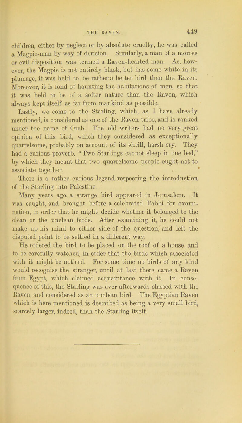 children, either by neglect or by absolute cruelty, he was called a Magpie-man by way of derision. Similarly, a man of a morose or evil disposition was termed a Kaven-hearted man. As, how- ever, the Magpie is not entirely black, but has some white in its plumage, it was held to be rather a better bird than the Baven. Moreover, it is fond of haunting the habitations of men, so that it was held to be of a softer nature than the Baven, which always kept itself as far from mankind as possible. Lastly, we come to the Starling, which, as I have already mentioned, is considered as one of the Baven tribe, and is ranked under the name of Oreb. The old writers had no very great opinion of this bird, which they considered as exceptionally quarrelsome, probably on account of its shrill, harsh cry. They had a curious proverb, “ Two Starlings cannot sleep in one bed,” by which they meant that two quarrelsome people ought not to associate together. There is a rather curious legend respecting the introduction of the Starling into Palestine. Many years ago, a strange bird appeared in Jerusalem. It was caught, and brought before a celebrated Babbi for exami- nation, in order that he might decide whether it belonged to the clean or the unclean birds. After examining it, he could not make up his mind to either side of the question, and left the disputed point to be settled in a different way. He ordered the bird to be placed on the roof of a house, and to be carefully watched, in order that the birds which associated with it might be noticed. For some time no birds of any kind would recognise the stranger, until at last there came a Baven from Egypt, which claimed acquaintance with it. In conse- quence of this, the Starling was ever afterwards classed with the Baven, and considered as an unclean bird. The Egyptian Baven which is here mentioned is described as being a very small bird, scarcely larger, indeed, than the Starling itself.