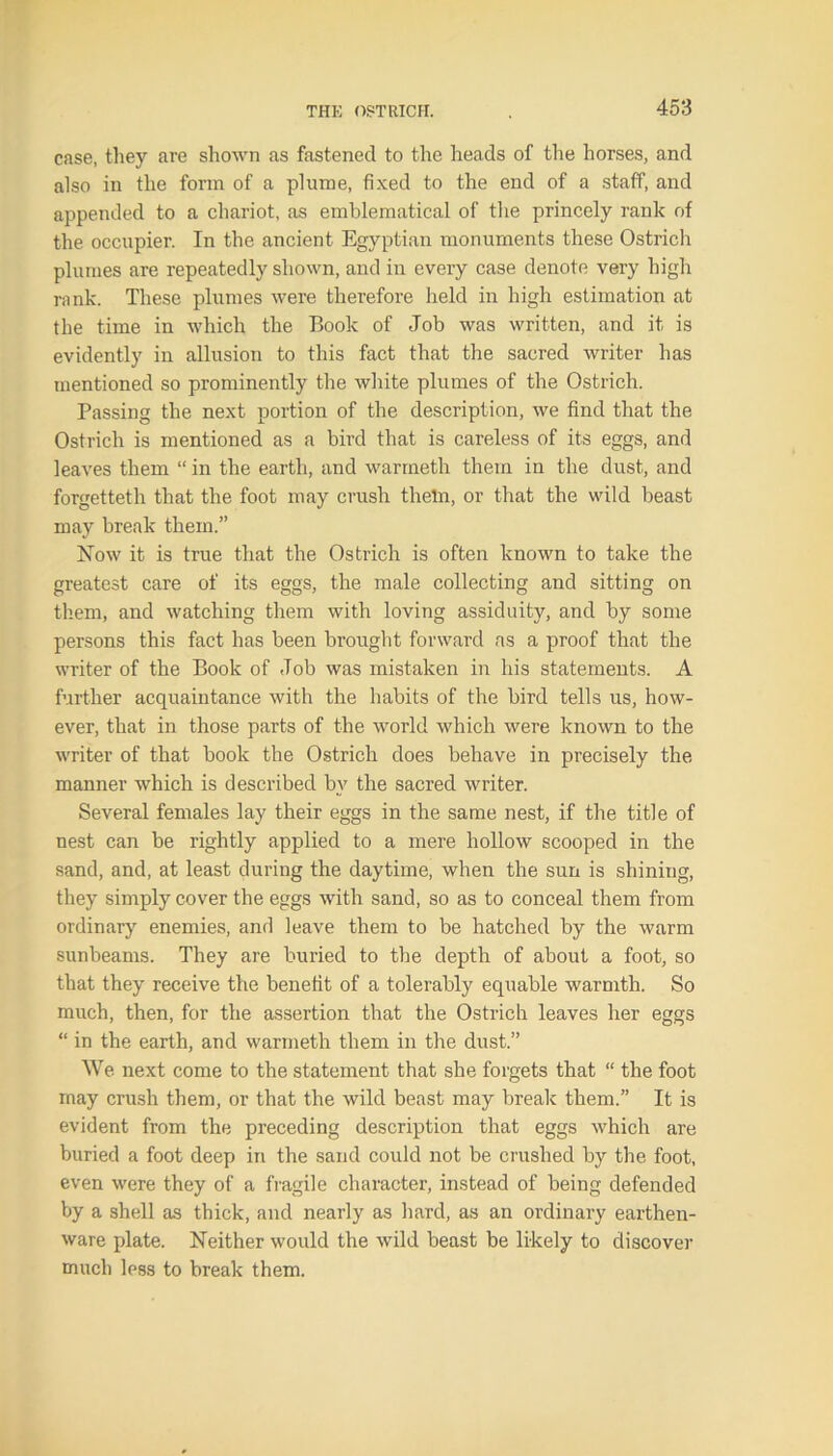 case, they are shown as fastened to the heads of the horses, and also in the form of a plume, fixed to the end of a staff, and appended to a chariot, as emblematical of the princely rank of the occupier. In the ancient Egyptian monuments these Ostrich plumes are repeatedly shown, and in every case denote very high rank. These plumes were therefore held in high estimation at the time in which the Book of Job was written, and it is evidently in allusion to this fact that the sacred writer has mentioned so prominently the white plumes of the Ostrich. Passing the next portion of the description, we find that the Ostrich is mentioned as a bird that is careless of its eggs, and leaves them “ in the earth, and warmeth them in the dust, and forgetteth that the foot may crush theln, or that the wild beast may break them.” Now it is true that the Ostrich is often known to take the greatest care of its eggs, the male collecting and sitting on them, and watching them with loving assiduity, and by some persons this fact has been brought forward as a proof that the writer of the Book of Job was mistaken in his statements. A further acquaintance with the habits of the bird tells us, how- ever, that in those parts of the world which were known to the writer of that book the Ostrich does behave in precisely the manner which is described bv the sacred writer. Several females lay their eggs in the same nest, if the title of nest can be rightly applied to a mere hollow scooped in the sand, and, at least during the daytime, when the sun is shining, they simply cover the eggs with sand, so as to conceal them from ordinary enemies, and leave them to be hatched by the warm sunbeams. They are buried to the depth of about a foot, so that they receive the benefit of a tolerably equable warmth. So much, then, for the assertion that the Ostrich leaves her eggs “ in the earth, and warmeth them in the dust.” We next come to the statement that she forgets that “ the foot may crush them, or that the wild beast may break them.” It is evident from the preceding description that eggs which are buried a foot deep in the sand could not be crushed by the foot, even were they of a fragile character, instead of being defended by a shell as thick, and nearly as hard, as an ordinary earthen- ware plate. Neither would the wild beast be likely to discover much less to break them.