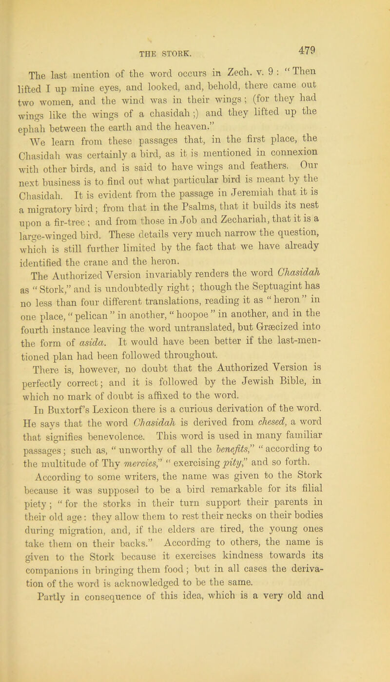 The last mention of the word occurs in Zech. v. 9 : “ Then lifted I up mine eyes, and looked, and, behold, there came out two women, and the wind was in their wings ; (for they had wings like the wings of a chasidah ;) arid they lifted up the ephali between the earth and the heaven.’ We learn from these passages that, in the first place, the Chasidah was certainly a bird, as it is mentioned in connexion with other birds, and is said to have wings and feathers. Our next business is to find out what particular bird is meant by the Chasidah. It is evident from the passage in Jeremiah that it is a migratory bird; from that in the Psalms, that it builds its nest upon a fir-tree ; and from those in Job and Zechariah, that it is a large-winged bird. These details very much narrow the question, which is still further limited by the fact that we have already identified the crane and the heron. The Authorized Version invariably renders the word Chasidah as “ Stork,” and is undoubtedly right; though the Septuagint has no less than four different translations, reading it as “ heron ” in one place, “ pelican ” in another, “ hoopoe ” in another, and in the fourth instance leaving the word untranslated, but Grsecized into the form of asida. It would have been better if the last-men- tioned plan had been followed throughout. There is, however, no doubt that the Authorized Version is perfectly correct; and it is followed by the Jewish Bible, in which no mark of doubt is affixed to the word. In Buxtorf’s Lexicon there is a curious derivation of the word. He says that the word Chasidah is derived from chesed, a word that signifies benevolence. This word is used in many familiar passages; such as, “ unworthy of all the benefits,” “ according to the multitude of Thy mercies,” “ exercising pity” and so forth. According to some writers, the name was given to the Stork because it was supposed to be a bird remarkable for its filial piety ; “ for the storks in their turn support their parents in their old age: they allow them to rest their necks on their bodies during migration, and, if the elders are tired, the young ones take them on their backs.” According to others, the name is given to the Stork because it exercises kindness towards its companions in bringing them food; but in all cases the deriva- tion of the word is acknowledged to be the same. Partly in consequence of this idea, which is a very old and