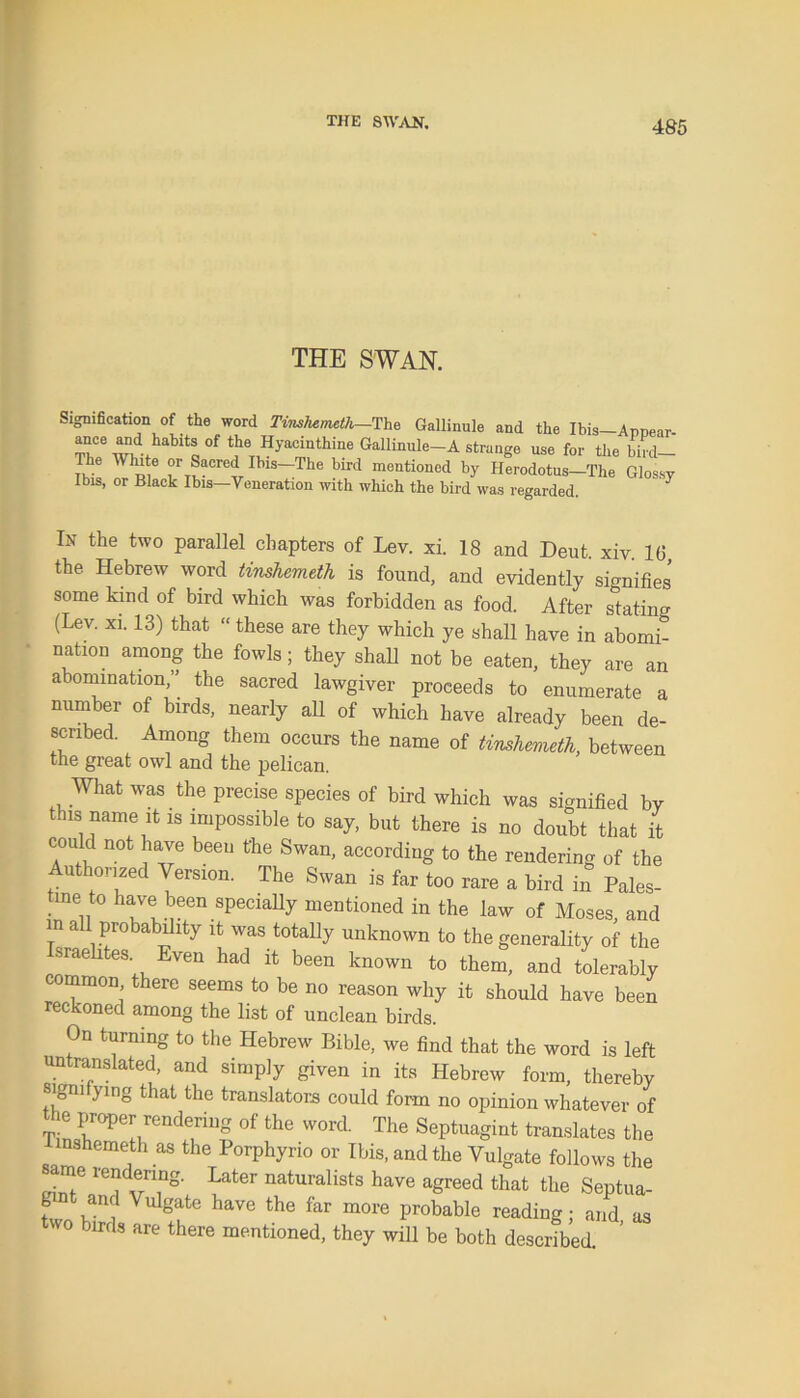 THE SWAN. Signification of the word Tinshemeth—The Gallinule and the Ibis-Annear- Th06 “d,,habit® 0f t^ Hyacinthine Gallinule-A strange use for the bird— The White or Sacred Ibis-The bird mentioned by Herodotus-The Glossy Ibis, or Black Ibis—Veneration with which the bird was regarded. In the two parallel chapters of Lev. xi. 18 and Deut. xiv. 1(3, the Hebrew word tinshemeth is found, and evidently signifies some kind of bird which was forbidden as food. After stating (Lev. xi. 13) that “ these are they which ye shall have in abomi- nation among the fowls; they shall not be eaten, they are an abomination,” the sacred lawgiver proceeds to enumerate a number of birds, nearly all of which have already been de- scribed. Among them occurs the name of tinshemeth, between the great owl and the pelican. .What was the precise species of bird which was signified by this name it is impossible to say, but there is no doubt that it could not have been the Swan, according to the rendering of the Authorized Version. The Swan is far too rare a bird in Pales- tine to have been specially mentioned in the law of Moses, and in all probability it was totally unknown to the generality of the sraelites. Even had it been known to them, and tolerably common there seems to be no reason why it should have been reckoned among the list of unclean birds. On turning to the Hebrew Bible, we find that the word is left untranslated, and simply given in its Hebrew form, thereby sigm ymg that the translators could form no opinion whatever of the proper rendering of the word. The Septuagint translates the tinshemeth as the Porphyrio or Ibis, and the Vulgate follows the same rendering. Later naturalists have agreed that the Septua- gmt and Vulgate have the far more probable reading; and as two birds are there mentioned, they will be both described