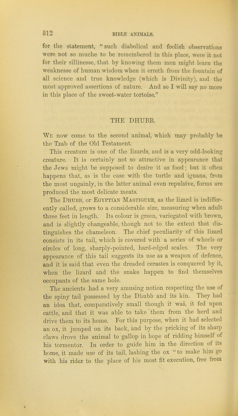 for the statement, “ such diabolical and foolish observations were not so muche to be remembered in this place, were it not for their sillinesse, that by knowing them men might learn the weaknesse of human wisdom when it erreth from the fountain of all science and true knowledge (which is Divinity), and the most approved assertions of nature. And so I will say no more in this place of the sweet-water tortoise.” THE DHUBB. We now come to the second animal, which may probably be the Tzab of the Old Testament. This creature is one of the lizards, and is a very odd-looking creature. It is certainly not so attractive in appearance that the Jews might be supposed to desire it as food; but it often happens that, as is the case with the turtle and iguana, from the most ungainly, in the latter animal even repulsive, forms are produced the most delicate meats. The Dhubb, or Egyptian Mastigure, as the lizard is indiffer- ently called, grows to a considerable size, measuring when adult three feet in length. Its colour is green, variegated with brown, and is slightly changeable, though not to the extent that dis- tinguishes the chameleon. The chief peculiarity of this lizard consists in its tail, which is covered with a series of whorls or circles of long, sharply-pointed, hard-edged scales. The very appearance of this tail suggests its use as a weapon of defence, and it is said that even the dreaded cerastes is conquered by it, when the lizard and the snake happen to find themselves occupants of the same hole. The ancients had a very amusing notion respecting the use of the spiny tail possessed by the Dhubb and its kin. They had an idea that, comparatively small though it was, it fed upon cattle, and that it was able to take them from the herd and drive them to its home. For this purpose, when it had selected an ox, it jumped on its back, and by the pricking of its sharp claws drove the animal to gallop in hope of ridding himself of his tormentor. In order to guide him in the direction of its home, it made use of its tail, lashing the ox “to make him go with his rider to the place of his most fit execution, free from