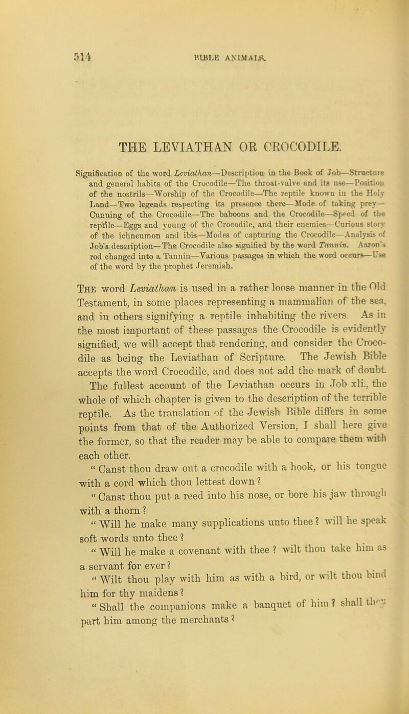 THE LEVIATHAN OR CROCODILE. Signification of the word Leviathan.—Description in the Book of Job—Structure and general habits of the Crocodile—The throat-valve and its use—Position of the nostrils—Worship of the Crocodile—The reptile known iu the Holy Land—Two legends respecting its presence there—Mode of taking prey — Cunning of the Crocodile—The baboons and the Crocodile—Speed of the reptile—Eggs and young of the Crocodile, and their enemies—Curious story of the ichneumon and ibis—Modes of capturing the Crocodile—Analysis of Job's description—The Crocodile also signified by the word Tannin. Aaron’s rod changed into a Tannin—Various passages in which the word occurs—Use of the word by the prophet Jeremiah. The word Leviathan is used in a rather loose manner in the Old Testament, in some places representing a mammalian of the sea, and in others signifying a reptile inhabiting the rivers. As in the most important of these passages the Crocodile is evidently signified, we will accept that rendering, and consider the Croco- dile as being the Leviathan of Scripture. The Jewish Bible accepts the word Crocodile, and does not add the mark of doubt The fullest account of the Leviathan occurs in Job xli., the whole of which chapter is given to the description of the terrible reptile. As the translation of the Jewish Bible differs in some points from that of the Authorized Version, I shall here give the former, so that the reader may be able to compare them with each other. “ Canst thou draw out a crocodile with a hook, or his tongue with a cord which thou lettest down ? “ Canst thou put a reed into his nose, or bore his jaw through with a thorn ? “ Will he make many supplications unto thee ? will he speak soft words unto thee ? “ Will he make a covenant with thee ? wilt thou take him as a servant for ever ? “ Wilt thou play with him as with a bird, or wilt thou bind him for thy maidens ? “ Shall the companions make a banquet of him ? shall tlm'.: part him among the merchants ?