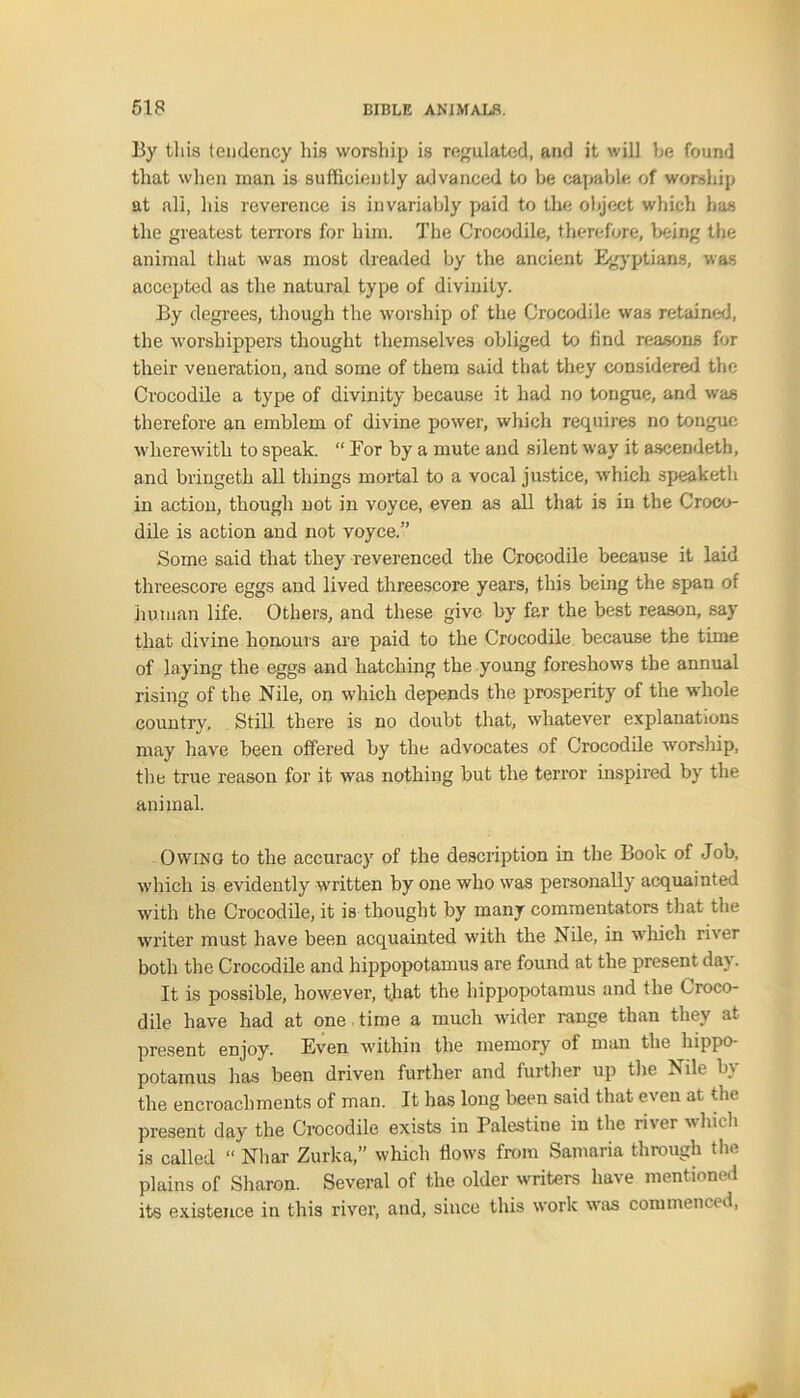 By this tendency his worship is regulated, and it will be found that when man is sufficiently advanced to be capable of worship at all, his reverence is invariably paid to the object which has the greatest terrors for him. The Crocodile, therefore, being the animal that was most dreaded by the ancient Egyptians, was accepted as the natural type of divinity. By degrees, though the worship of the Crocodile was retained, the worshippers thought themselves obliged to find reasons for their veneration, and some of them said that they considered the Crocodile a type of divinity because it had no tongue, and was therefore an emblem of divine power, which requires no tongue wherewith to speak. “ For by a mute and silent way it ascendeth, and bringeth all things mortal to a vocal justice, which speaketh in action, though not in voyce, even as all that is in the Croco- dile is action and not voyce.” Some said that they reverenced the Crocodile because it laid threescore eggs and lived threescore years, this being the span of human life. Others, and these give by far the best reason, say that divine honours are paid to the Crocodile because the time of laying the eggs and hatching the young foreshows the annual rising of the Nile, on which depends the prosperity of the whole country. Still there is no doubt that, whatever explanations may have been offered by the advocates of Crocodile worship, the true reason for it was nothing but the terror inspired by the animal. Owing to the accuracy of the description in the Book of Job, which is evidently written by one who was personally acquainted with the Crocodile, it is thought by many commentators that the writer must have been acquainted with the Nile, in which river both the Crocodile and hippopotamus are found at the present day. It is possible, however, that the hippopotamus and the Croco- dile have had at one time a much wider range than they at present enjoy. Even within the memory of man the hippo potamus has been driven further and further up the Nile by the encroachments of man. It has long been said that even at. the present day the Crocodile exists in Palestine in the ri\tr which is called “ Nhar Zurka,” which flows from Samaria through the plains of Sharon. Several of the older writers have mentioned its existence in this river, and, since this work was commenced,