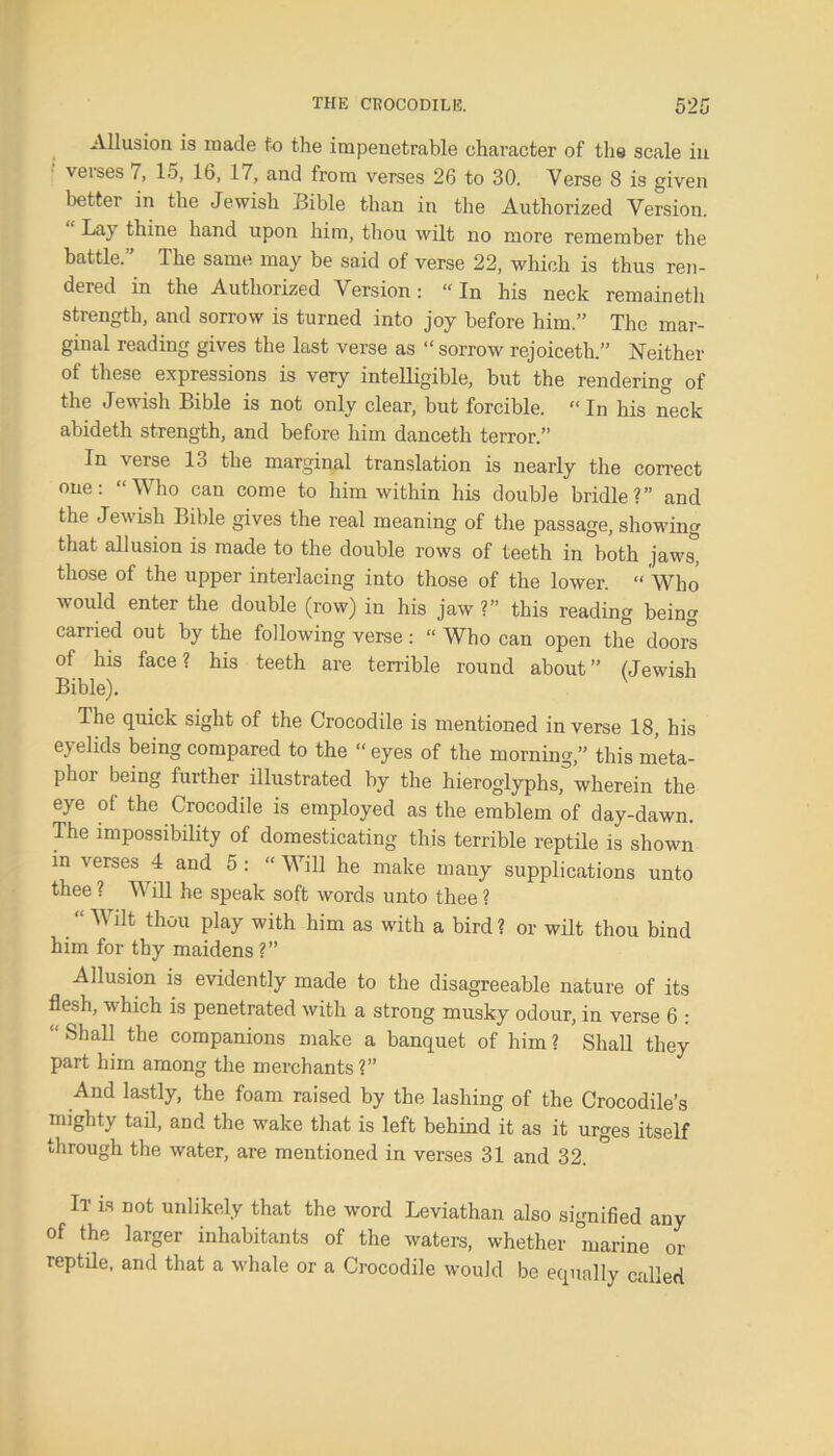 Allusion is made to the impenetrable character of the scale in veises 7, lo, lb, 17, and from verses 26 to 30. Verse 8 is given better in the Jewish Bible than in the Authorized Version. Lay thine hand upon him, thou wilt no more remember the battle. The same may be said of verse 22, which is thus ren- dered in the Authorized Version: “In his neck remaineth strength, and sorrow is turned into joy before him.” The mar- ginal reading gives the last verse as “ sorrow rejoiceth.” Neither of these expressions is very intelligible, but the rendering of the Jewish Bible is not only clear, but forcible. “In his neck abideth strength, and before him danceth terror.” In \erse lo the marginal translation is nearly the correct one: “Who can come to him within his double bridle?” and the Jewish Bible gives the real meaning of the passage, showing that allusion is made to the double rows of teeth in both jaws, those of the upper interlacing into those of the lower. “ Who would enter the double (row) in his jaw ?” this reading being earned out by the following verse: “ Who can open the doors of his face ? his teeth are terrible round about ” (Jewish Bible). The quick sight of the Crocodile is mentioned inverse 18, his eyelids being compared to the “ eyes of the morning,” this meta- phoi being further illustrated by the hieroglyphs, wherein the eye of the Crocodile is employed as the emblem of day-dawn. The impossibility of domesticating this terrible reptile is shown in verses 4 and 5 : “ Will he make many supplications unto thee ? Will he speak soft words unto thee ? “ Wilt thou play with him as with a bird ? or wilt thou bind him for thy maidens ?” Allusion is evidently made to the disagreeable nature of its flesh, which is penetrated with a strong musky odour, in verse 6 : “ Sha11 the companions make a banquet of him ? Shall they part him among the merchants?” And lastly, the foam raised by the lashing of the Crocodile’s mighty tail, and the wake that is left behind it as it urges itself through the water, are mentioned in verses 31 and 32. It is not unlikely that the word Leviathan also signified any of the larger inhabitants of the waters, whether marine or reptile, and that a whale or a Crocodile would be equally called