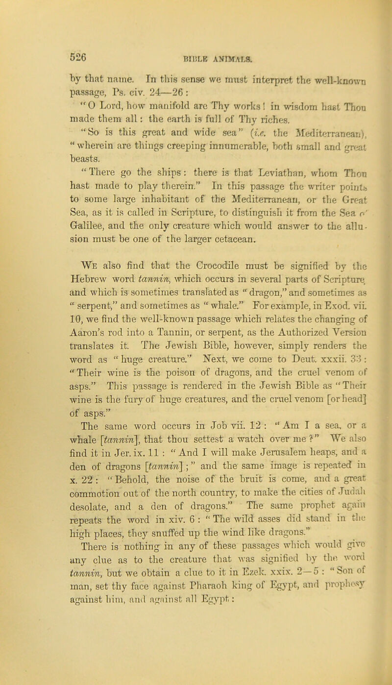 by that name. In this sense we must interpret the well-known passage, Ps. civ. 24—26 : “O Lord, how manifold are Thy works! in wisdom hast Thou made them all: the earth is full of Thy riches. “So is this great and wide sea” (i.c. the Mediterranean), “ wherein are things creeping innumerable, both small and great beasts. “ There go the ships: there is that Leviathan, whom Thou hast made to play therein.” In this passage the writer points to some large inhabitant of the Mediterranean, or the Great Sea, as it is called in Scripture, to distinguish it from the Sea r- Galilee, and the only creature which would answer to the allu- sion must be one of the larger cetacean. We also find that the Crocodile must be signified by the Hebrew word tannin, which occurs in several parts of Scripture, and which is sometimes translated as “ dragon,” and sometimes as “ serpent,” and sometimes as “ whale.” For example, in Exod. vil 10, we find the well-known passage which relates the changing of Aaron’s rod into a Tannin, or serpent, as the Authorized Version translates it. The Jewish Bible, however, simply renders the word as “ huge creature.” Next, we come to Deut. xxxii. 33: “Their wine is the poison of dragons, and the cruel venom of asps.” This passage is rendered in the Jewish Bible as “Their wine is the fury of huge creatures, and the cruel venom [or head] of asps.” The same word occurs in Job vii. 12 : “ Am I a sea. or a whale [tannin], that thou settest a watch over me We also find it in Jer. ix. 11 : “ And I will make Jerusalem heaps, and a den of dragons [itannin] ; ” and the same image is repeated in x. 22 : “ Behold, the noise of the bruit is come, and a great commotion out of the north country, to make the cities of Judah desolate, and a den of dragons.” The same prophet again repeats the word in xiv. 6 : “ The wild asses did stand in the high places, they snuffed up the wind like dragons. ’ There is nothing in any of these passages which would give any clue as to the creature that was signified by the word tannin, but we obtain a clue to it in Ezek. xxix. 2—5 : “ bon of man, set thy face against Pharaoh king of Egypt, and prophesy against him, and against all Egypt: