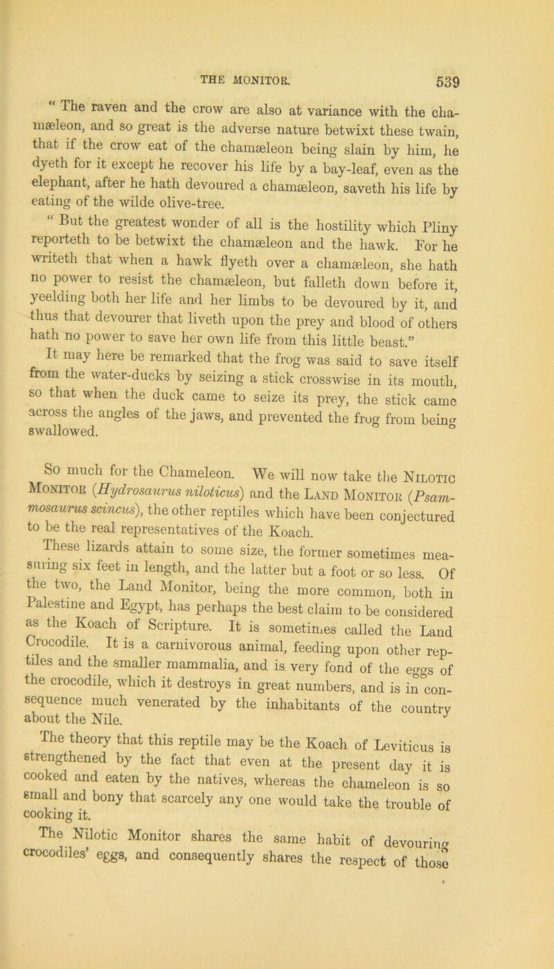 “ The raven and the crow are also at variance with the cha- masleon, and so great is the advei’se nature betwixt these twain, that if the crow eat of the chamaeleon being slain by him, he dyeth for it except he recover his life by a bay-leaf, even as’the elephant, alter he hath devoured a chamasleon, saveth his life by eating of the wilde olive-tree. “ But the greatest wonder of all is the hostility which Pliny reporteth to be betwixt the chamasleon and the hawk. For he writeth that when a hawk flyeth over a chamadeon, she hath no power to resist the chamaeleon, but falleth down before it, yeelding both her life and her limbs to be devoured by it, and thus that devourer that liveth upon the prey and blood of others hath no power to save her own life from this little beast.” It may here be remarked that the frog was said to save itself from the water-ducks by seizing a stick crosswise in its mouth, so that when the duck came to seize its prey, the stick came across the angles of the jaws, and prevented the frog from behm swallowed. ° So much for the Chameleon. We will now take the Nilotic Monitor (Hydrosaurus niloticus) and the Land Monitor (Psam- mosaurus scincus), the other reptiles which have been conjectured to be the real representatives of the Koach. These lizards attain to some size, the former sometimes mea- suring six feet in length, and the latter but a foot or so less. Of the two, the Land Monitor, being the more common, both in Palestine and Egypt, has perhaps the best claim to be considered as the Koach of Scripture. It is sometimes called the Land Crocodile. It is a carnivorous animal, feeding upon other rep- tiles and the smaller mammalia, and is very fond of the eggs of the crocodile, which it destroys in great numbers, and is incon- sequence much venerated by the inhabitants of the country about the Nile. J The theory that this reptile may be the Koach of Leviticus is strengthened by the fact that even at the present day it is cooked and eaten by the natives, whereas the chameleon is so small and bony that scarcely any one would take the trouble of cooking it. The Nilotic Monitor shares the same habit of devouring crocodiles’ eggs, and consequently shares the respect of those