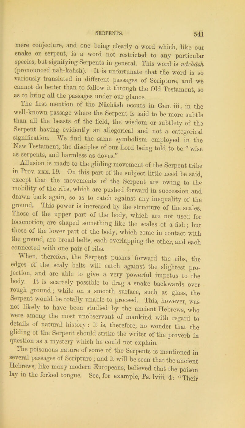 mere conjecture, and one being clearly a word which, like our snake or serpent, is a word not restricted to any particular species, but signifying Serpents in general. This word is ndckdsh (pionounced nah-xahsh). It is unfortunate that the word is so variously translated in different passages of Scripture, and we cannot do better than to follow it through the Old Testament, so as to bring all the passages under our glance. The first mention of the NacMsh occurs in Gen. iii., in the well-known passage where the Serpent is said to be more subtle than all the beasts of the field, the wisdom or subtlety of the Serpent having evidently an allegorical and not a categorical signification. We find the same symbolism employed in the New Testament, the disciples of our Lord being told to be “ wise as serpents, and harmless as doves.” Allusion is made to the gliding movement of the Serpent tribe in Prov. xxx. 19. On this part of the subject little need be said, except that the movements of the Serpent are owing to the mobility of the ribs, which are pushed forward in succession and drawn back again, so as to catch against any inequality of the ground. This power is increased by the structure of the scales. Those of the upper part of the body, which are not used for locomotion, are shaped something like the scales of a fish; but those of the lower part of the body, which come in contact with the ground, are broad belts, each overlapping the other, and each connected with one pair of ribs. When, therefore, the Serpent pushes forward the ribs, the edges of the scaly belts will catch against the slightest pro- jection, and are able to give a veiy powerful impetus to the body. It is scarcely possible to drag a snake backwards over rough ground; while on a smooth surface, such as glass, the Serpent would be totally unable to proceed. This, however, was not likely to have been studied by the ancient Hebrews,' who were among the most unobservant of mankind with regard to details of natural history: it is, therefore, no wonder that the gliding of the Serpent should strike the writer of the proverb in question as a mystery which he could not explain. The poisonous nature of some of the Serpents is mentioned in several passages of Scripture ; and it will be seen that the ancient Hebrews, like many modem Europeans, believed that the poison lay in the forked tongue. See, for example, Ps. lviii. 4: “ Their