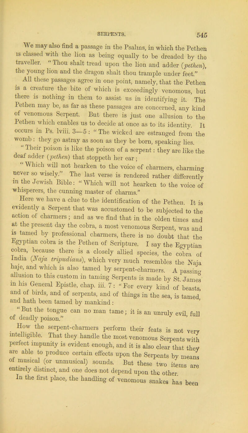 We may also find a passage in the Psalms, in which the Pethen is classed with the lion as being equally to be dreaded by tho traveller. “ 1 hou shalt tread upon the lion and adder {pethen), the } oung lion and the dragon shalt thou trample under feet.” All these passages agree in one point, namely, that the Pethen is a creature the bite of which is exceedingly venomous, but there is nothing in them to assist us in identifying it. ’ The Pethen may be, as far as these passages are concerned, any kind of venomous Serpent. But there is just one allusion to the Pethen which enables us to decide at once as to its identity. It occurs in Ps. lviii. 3—5 : “ The wicked are estranged from the womb : they go astray as soon as they be born, speaking lies. “ Their poison is like the poison of a serpent: they are like the deaf adder {pethen) that stoppeth her ear; W hieh will not hearken to the voice of charmers, charming never so wisely.” The last verse is rendered rather differently m the Jewish Bible: “Which will not hearken to the voice of whisperers, the cunning master of charms.” Here we have a clue to the identification of the Pethen. It is evidently a Serpent that was accustomed to be subjected to the action of charmers ; and as we find that in the olden times and at the present day the cobra, a most venomous Serpent, was and is tamed by professional charmers, there is no doubt that the Egyptian cobra is the Pethen of Scripture. I say the Eoyptian cobra, because there is a closely allied species, the cobra of India {Naja tripudians), which very much resembles the Naja haje, and which is also tamed by serpent-charmers. A passing allusion to this custom in taming Serpents is made by St. James m his General Epistle, chap. iii. 7: “For every kind of'beasts, and of birds, and of serpents, and of things in the sea, is tamed and hath been tamed by mankind: “ But the can no man tame; it is an unruly evil full of deadly poison.” How the serpent-charmers perform their feats is not very intelligible. That they handle the most venomous Serpents with perfect impunity is evident enough, and it is also clear that they are able to produce certain effects upon the Serpents by means of musical (or unmusical) sounds. But these two items are entirely distinct, and one does not depend upon the other. In the first place, the handling of venomous snakes has been