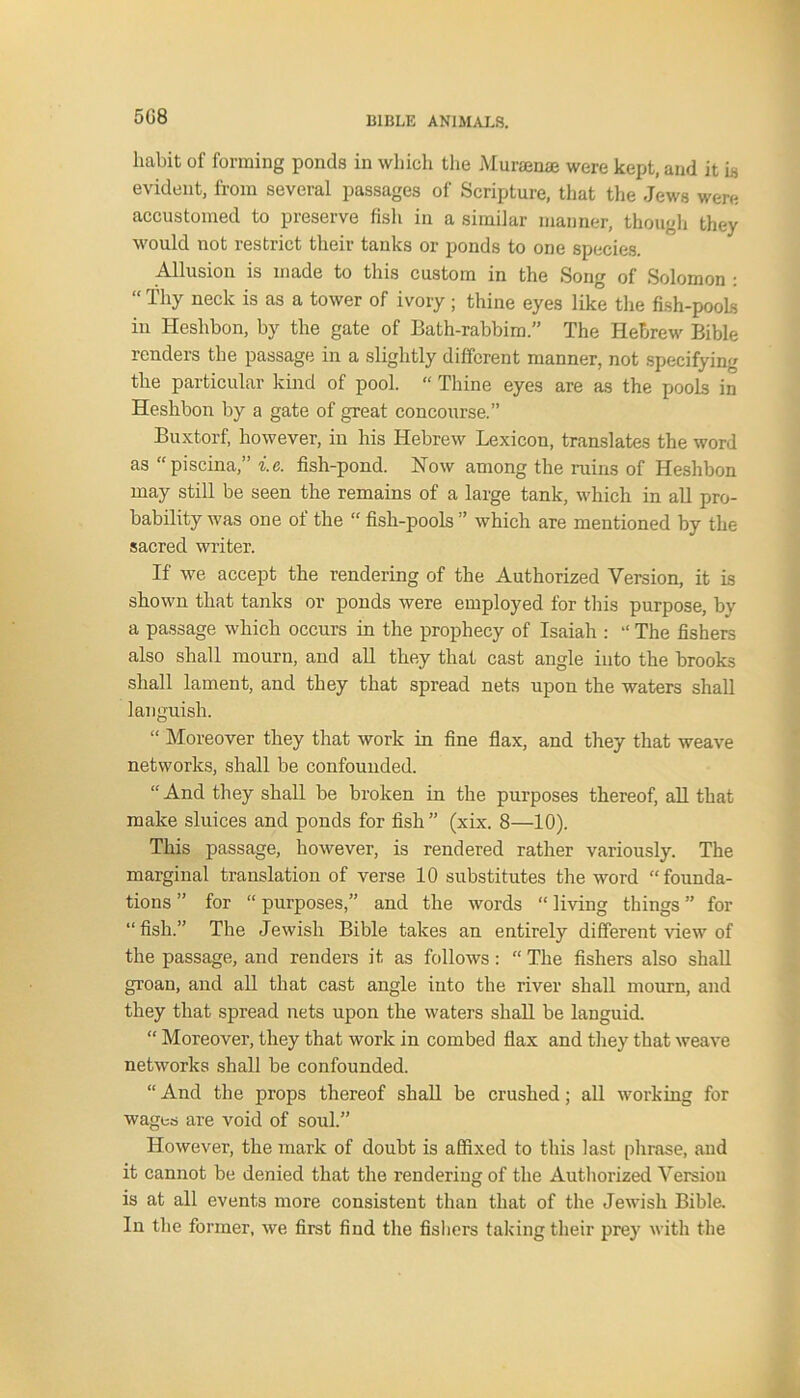 508 habit of forming ponds in which the Muraenae were kept, and it Is evident, from several passages of Scripture, that the Jews were accustomed to preserve fish in a similar manner, though they would not restrict their tanks or ponds to one species. Allusion is made to this custom in the Song of Solomon : iliy neck is as a tower of ivory; thine eyes like the fish-pools iu Heshbon, by the gate of Bath-rabbim.” The Hebrew Bible renders the passage in a slightly different manner, not specifying the particular kind of pool. “ Thine eyes are as the pools in Heshbon by a gate of great concourse.” Buxtorf, however, in his Hebrew Lexicon, translates the word as “piscina,” i.e. fish-pond. Now among the ruins of Heshbon may still be seen the remains of a large tank, which in all pro- bability was one ot the “ fish-pools ” which are mentioned by the sacred writer. If we accept the rendering of the Authorized Version, it is shown that tanks or ponds were employed for this purpose, by a passage which occurs in the prophecy of Isaiah : “ The fishers also shall mourn, and all they that cast angle into the brooks shall lament, and they that spread nets upon the waters shall languish. “ Moreover they that work in fine flax, and they that weave networks, shall be confounded. “ And they shall be broken in the purposes thereof, all that make sluices and ponds for fish” (xix. 8—10). This passage, however, is rendered rather variously. The marginal translation of verse 10 substitutes the word “founda- tions ” for “ purposes,” and the words “ living things ” for “fish.” The Jewish Bible takes an entirely different view of the passage, and renders it as follows: “ The fishers also shall groan, and all that cast angle into the river shall mourn, and they that spread nets upon the waters shall be languid. “ Moreover, they that work in combed flax and they that weave networks shall be confounded. “ And the props thereof shall be crushed; all working for wages are void of soul.” However, the mark of doubt is affixed to this last phrase, and it cannot be denied that the rendering of the Authorized Version is at all events more consistent than that of the Jewish Bible. In the former, we first find the fishers taking their prey with the