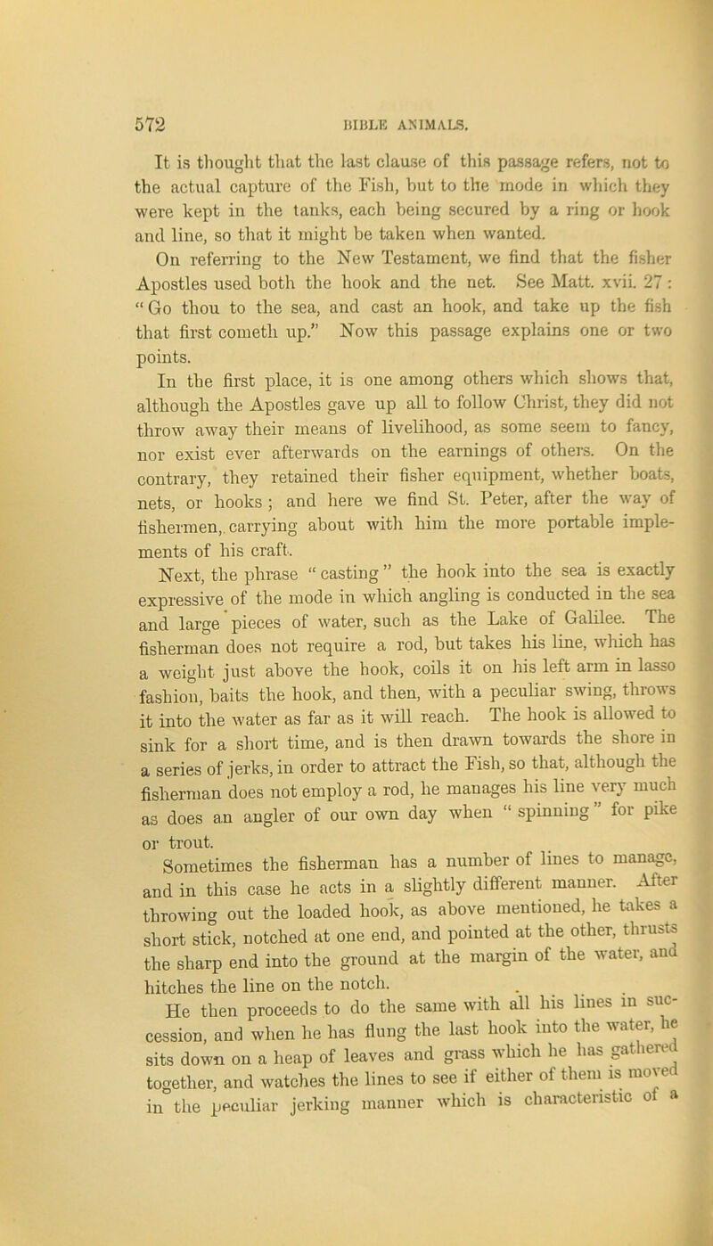 It is thought that the last clause of this passage refers, not to the actual capture of the Fish, but to the mode in which they were kept in the tanks, each being secured by a ring or hook and line, so that it might be taken when wanted. On referring to the New Testament, we find that the fisher Apostles used both the hook and the net. See Matt. xvii. 27: “ Go thou to the sea, and cast an hook, and take up the fish that first cometh up.” Now this passage explains one or two points. In the first place, it is one among others which shows that, although the Apostles gave up all to follow Christ, they did not throw away their means of livelihood, as some seem to fancy, nor exist ever afterwards on the earnings of others. On the contrary, they retained their fisher equipment, whether boats, nets, or hooks ; and here we find St. Peter, after the way of fishermen, carrying about with him the more portable imple- ments of his craft. Next, the phrase “ casting ” the hook into the sea is exactly expressive of the mode in which angling is conducted in the sea and large pieces of water, such as the Lake of Galilee. The fisherman does not require a rod, but takes his line, w hich has a weight just above the hook, coils it on his left arm in lasso fashion, baits the hook, and then, with a peculiar swing, throws it into the water as far as it will reach. The hook is allowed to sink for a short time, and is then drawn towards the shore in a series of jerks, in order to attract the Fish, so that, although the fisherman does not employ a rod, he manages his line very much as does an angler of our own day when “ spinning ” for pike or trout. Sometimes the fisherman has a number of lines to manage, and in this case he acts in a slightly different manner. After throwing out the loaded hook, as above mentioned, he takes a short stick, notched at one end, and pointed at the other, thrusts the sharp end into the ground at the margin of the water, ana hitches the line on the notch. He then proceeds to do the same with all his lines in suc- cession, and when he has flung the last hook into the water, he sits down on a heap of leaves and grass which he has gathered together, and watches the lines to see if either of them is move in the peculiar jerking manner which is characteristic ot a