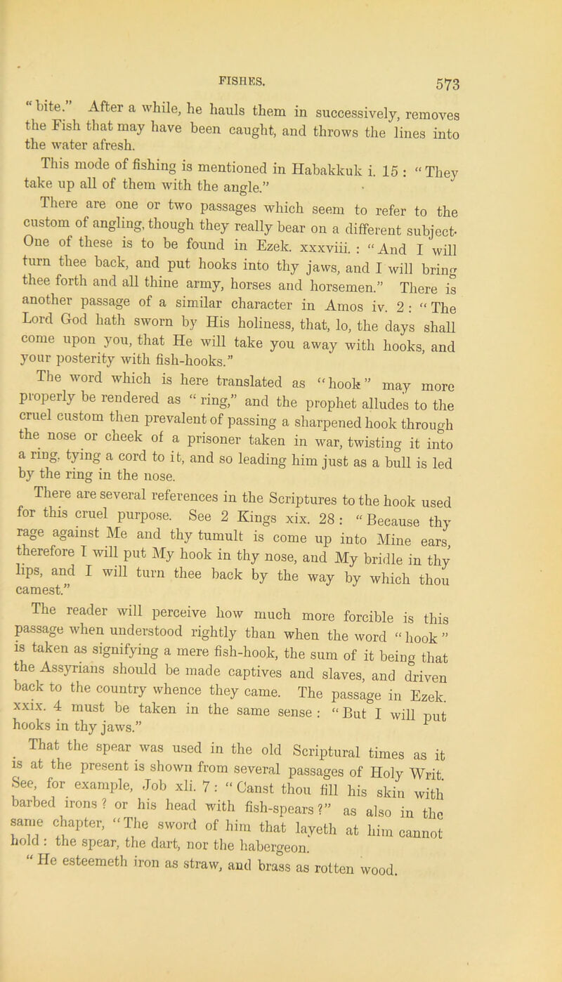 bite. After a while, he hauls them in successively, removes the Fish that may have been caught, and throws the lines into the water afresh. This mode of fishing is mentioned in Habakkuk i. 15 : “They take up all of them with the angle.” There are one or two passages which seem to refer to the custom of angling, though they really bear on a different subject- One ot these is to be found in Ezelc. xxxviii. : “And I will turn thee back, and put hooks into thy jaws, and I will bring thee forth and all thine army, horses and horsemen.” There is another passage of a similar character in Amos iv. 2 : “ The Lord God hath sworn by His holiness, that, lo, the days shall come upon you, that He will take you away with hooks, and your posterity with fish-hooks.” The word which is here translated as “hook” may more properly be rendered as “ ring,” and the prophet alludes to the cruel custom then prevalent of passing a sharpened hook through the nose or cheek of a prisoner taken in war, twisting it into a ring, tying a cord to it, and so leading him just as a bull is led by the ring in the nose. There are several references in the Scriptures to the hook used for this cruel purpose. See 2 Kings xix. 28 : “ Because thy rage against Me and thy tumult is come up into Mine ears, therefore 1 will put My hook in thy nose, and My bridle in thy lips, and I will turn thee back by the way by which thou earnest.” The reader will perceive how much more forcible is this passage when understood rightly than when the word “ hook ” is taken as signifying a mere fish-hook, the sum of it being that the Assyrians should be made captives and slaves, and driven back to the country whence they came. The passage in Ezek. xxix. 4 must be taken in the same sense : “ But I will put hooks in thy jaws.” * That the spear was used in the old Scriptural times as it is at the present is shown from several passages of Holy Writ See for example. Job xli. 7: “ Canst thou fill his skin with barbed irons? or his head with fish-spears?” as also in the same chapter, “The sword of him that layetli at him cannot hold . the spear, the dart, nor the habergeon. He esteemeth iron as straw, and brass as rotten wood.