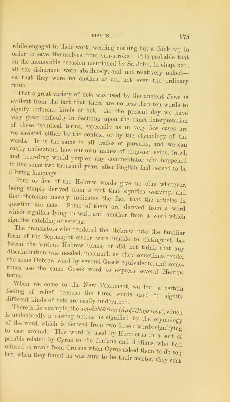 w hile engaged in their work, wearing nothing but a thick cap in order to save themselves from sun-stroke, ft is probable that on the memorable occasion mentioned by St. John, in chap, xxi aH the fishermen were absolutely, and not relatively naked- *•* that they wore no clothes at all, not even the ordinary tunic. J That a great variety of nets was used by the ancient Jews is evident from the fact that there are no less than ten words to signify different kinds ot net. At the present day we have very great difficulty in deciding upon the exact interpretation of these technical terms, especially as in very few cases are we assisted either by the context or by the etymology of the words. It is the same in all trades or pursuits, and we can easily understand how our own names of drag-net, seine, trawl, and keer-drag would perplex any commentator who happened to live some two thousand years after English had ceased to be a living language. Four or five of the Hebrew words give no clue whatever being simply derived from a root that signifies weaving and that therefore merely indicates the fact that the articles in question are nets. Some of them are derived from a word which signifies lying in wait, and another from a word which signifies catching or seizing. The translators who rendered the Hebrew into the familiar form of the Septuagint either were unable to distinguish be- tween the various Hebrew terms, or did not think that any discrimination was needed, inasmuch as they sometimes render the same Hebrew word by several Greek equivalents, and some- times use the same Greek word to express several Hebrew When we come to the New Testament, we find a certain feeling of relief, because the three words used to signify dinerent kinds of nets are easily understood. J . Thfe is’for sample, the amphibMstron (d^l/Skvtrrpov) which is undoubtedly a casting net, as is signified by the etymology f thfc word’ whlch 18 derived fro® two Greek words signifying to cast around. This word is used by Herodotus in a sort of para.de related by Cyrus to the Ionians and dEolians, who had refused to revolt from Croesus when Cyrus asked them to do so • but, when they found ho was sure to be their master, they sent