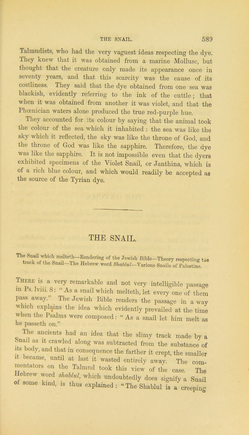 Talmudists, who had the very vaguest ideas respecting the dye. They knew that it was obtained from a marine Mollusc, but thought that the creature only made its appearance once in seventy years, and that this scarcity was the cause of its costliness. They said that the dye obtained from one sea was blackish, evidently referring to the ink of the cuttle; that when it was obtained from another it was violet, and that the Phoenician waters alone produced the true red-purple hue. They accounted for its colour by saying that the animal took the colour of the sea which it inhabited : the sea was like the sky which it reflected, the sky was like the throne of God, and the throne of God was like the sapphire. Therefore, the dye was like the sapphire. It is not impossible even that the dyers exhibited specimens of the Violet Snail, or Janthina, which is of a rich blue colour, and which would readily be accepted as the source of the Tyrian dye. THE SNAIL. Th;,S:f;:iiCh« me,lte-,hi:“?rendering 0f the Jewish BiUe-Theory respecting tno tiack of the Snail—The Hebrew word Shablul—Various Snails of Palestine. There is a very remarkable and not very intelligible passage m Ps. Ivin. 8: “ As a snail which melteth, let every one of them pass away.” The Jewish Bible renders the passage in a way which explains the idea which evidently prevailed at the time when the Psalms were composed: “ As a snail let him melt as he passeth on.” The ancients had an idea that the slimy track made by a bnad as it crawled along was subtracted from the substance of its body, and that in consequence the farther it crept, the smaller it became, until at last it wasted entirely away. The com- mentators on the Talmud took this view of the case. The Hebrew word shablul, which undoubtedly does signify a Snail 0 S°me klnd* 18 thus explained: “The Shablul is a creeping