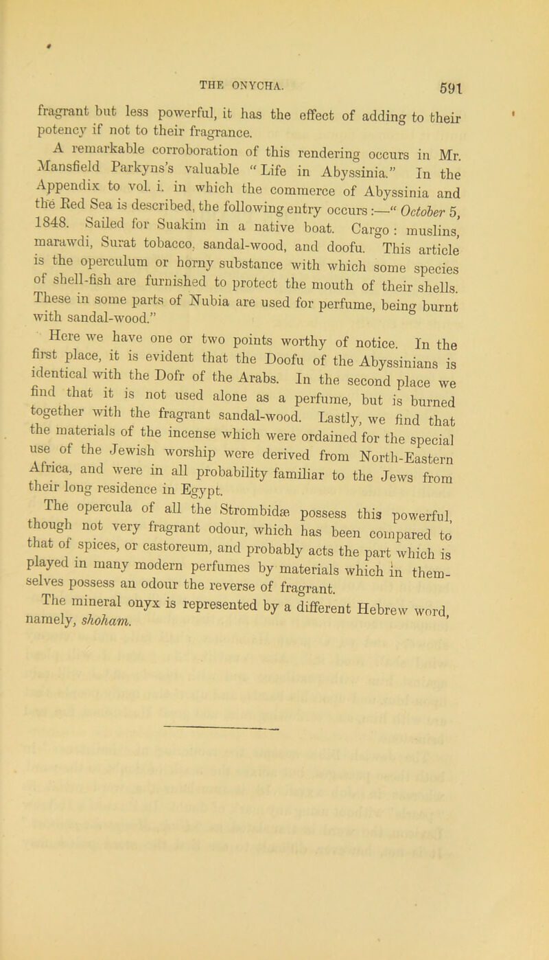 THE ONYCHA. fragrant but less powerful, it has the effect of adding to their potency if not to their fragrance. A remarkable corroboration of this rendering occurs in Mr. Mansfield Parkyns’s valuable “Life in Abyssinia.” In the Appendix to vol. i. in which the commerce of Abyssinia and the Bed Sea is described, the following entry occurs:—“ October 5 1848. Sailed for Suakim in a native boat. Cargo : muslins’ marawdi, Surat tobacco, sandal-wood, and doofu. This article is the operculum or horny substance with which some species of shell-fish are furnished to protect the mouth of their shells These in some parts of Nubia are used for perfume, being burnt with sandal-wood.” Here we have one or two points worthy of notice. In the first place, it is evident that the Doofu of the Abyssinians is identical with the Dofr of the Arabs. In the second place we ml that it is not used alone as a perfume, but is burned together with the fragrant sandal-wood. Lastly, we find that the materials of the incense which were ordained for the special use of the Jewish worship were derived from North-Eastern Africa, and were in all probability familiar to the Jews from their long residence in Egypt. The opercula of all the Strombidte possess this powerful though not very fragrant odour, which has been compared to that of spices, or castoreum, and probably acts the part which is played in many modern perfumes by materials which in them- selves possess an odour the reverse of fragrant. The mineral onyx is represented by a different Hebrew word namely, shoham. ’