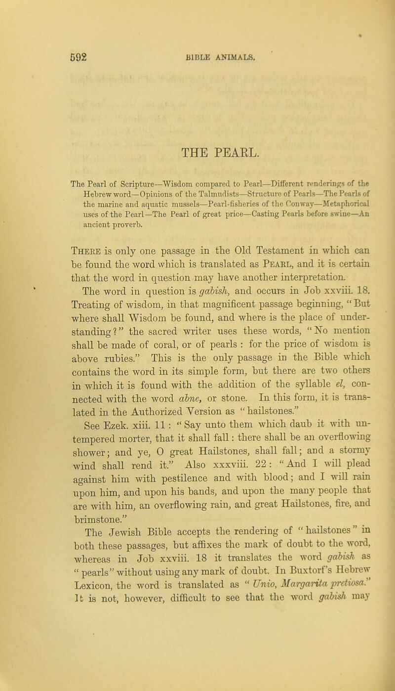 THE PEARL. The Pearl of Scripture—Wisdom compared to Pearl—Different renderings of the Hebrew word—Opinions of the Talmudists—Structure of Pearls—The Pearls of the marine and aquatic mussels—Pearl-fisheries of the Conway—Metaphorical uses of the Pearl—The Pearl of great price—Casting Pearls before swine—An ancient proverb. There is only one passage in the Old Testament in which can be found the word which is translated as Pearl, and it is certain that the word in question may have another interpretation. The word in question is gabish, and occurs in Job xxviii. 18. Treating of wisdom, in that magnificent passage beginning, “ But where shall Wisdom be found, and where is the place of under- standing?” the sacred writer uses these words, “No mention shall be made of coral, or of pearls : for the price of wisdom is above rubies.” This is the only passage in the Bible which contains the word in its simple form, but there are two others in which it is found with the addition of the syllable el, con- nected with the word abne, or stone. In this form, it is trans- lated in the Authorized Version as “hailstones.” See Ezek. xiii. 11 : “Say unto them which daub it with un- tempered morter, that it shall fall: there shall be an overflowing shower; and ye, 0 great Hailstones, shall fall; and a stormy wind shall rend it.” Also xxxviii. 22 : “ And I will plead against him with pestilence and with blood; and I will rain upon him, and upon his bands, and upon the many people that are with him, an overflowing rain, and great Hailstones, fire, and brimstone.” The Jewish Bible accepts the rendering of “ hailstones ” in both these passages, but affixes the mark of doubt to the word, whereas in Job xxviii. 18 it translates the word gabish as “ pearls” without using any mark of doubt. In Buxtorf s Hebrew Lexicon, the word is translated as “ Unio, Margarita pretiosa. It is not, however, difficult to see that the word gabish may