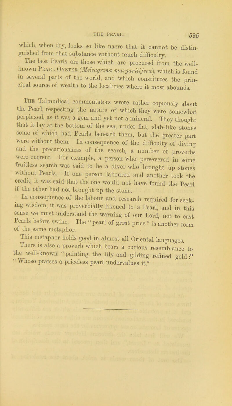 which, when dry, looks so like nacre that it cannot be distin- guished from that substance without much difficulty. The best Pearls are those which are procured from the well- known Pearl Oyster (Meleagrina margaritifera), which is found in several parts of the world, and which constitutes the prin- cipal source ol wealth to the localities where it most abounds. The Talmudical commentators wrote rather copiously about the Pearl, respecting the nature of which they were somewhat perplexed, as it was a gem and yet not a mineral. They thought that it lay at the bottom of the sea, under flat, slab-like stones some of which had Pearls beneath them, but the greater part were without them. In consequence of the difficulty of diving and the precariousness of the search, a number of proverbs were current. For example, a person who persevered in some fruitless search was said to be a diver who brought up stones without Pearls. If one person laboured and another took the credit, it was said that the one would not have found the Pearl if the other had not brought up the stone. In consequence of the labour and research required for seek- ing wisdom, it was proverbially likened to a Pearl, and in this sense we must understand the warning of our Lord, not to cast Pearls before swine. The “ pearl of great price ” is another form of the same metaphor. This metaphor holds good in almost all Oriental languages. There is also a proverb which bears a curious resemblance to the well-known “painting the lily and gilding refined gold:” “ Whoso praises a priceless pearl undervalues it.”