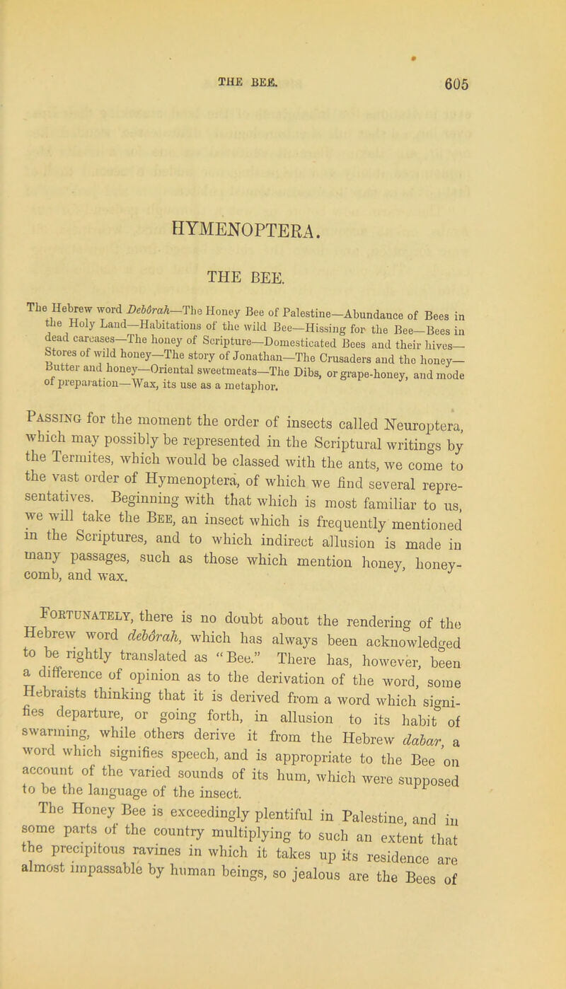 HYMENOPTERA. THE BEE. The Hebrew word Debdrah-The Honey Bee of Palestine-Abundance of Bees in the Holy Land-Habitations of the wild Bee—Hissing for the Bee-Bees in dead carcases—The honey of Scripture—Domesticated Bees and their hives— Stores of wild honey-The story of Jonathan-The Crusaders and the honey— Butter and honey—Oriental sweetmeats—The Dibs, or grape-honey, and mode ot preparation—Wax, its use as a metaphor. Passing for tlie moment the order of insects called Neuroptera, which may possibly be represented in the Scriptural writings by the Termites, which would be classed with the ants, we come to the vast order of Hymenoptera, of which we find several repre- sentatives. Beginning with that which is most familiar to us, we will take the Bee, an insect which is frequently mentioned in the Scriptures, and to which indirect allusion is made in many passages, such as those which mention honey, honey- comb, and wax. ’ J Fortunately, there is no doubt about the rendering of the Hebrew word debdrah, which has always been acknowledged to be rightly translated as “Bee.” There has, however, been a difference of opinion as to the derivation of the word, some Hebraists thinking that it is derived from a word which signi- fies departure, or going forth, in allusion to its habit* of swarming, while others derive it from the Hebrew dabar, a word which signifies speech, and is appropriate to the Bee on account of the varied sounds of its hum, which were supposed to be the language of the insect. The Honey Bee is exceedingly plentiful in Palestine and in some parts of the country multiplying to such an extent that the precipitous ravines in which it takes up its residence are almost impassable by human beings, so jealous are the Bees of