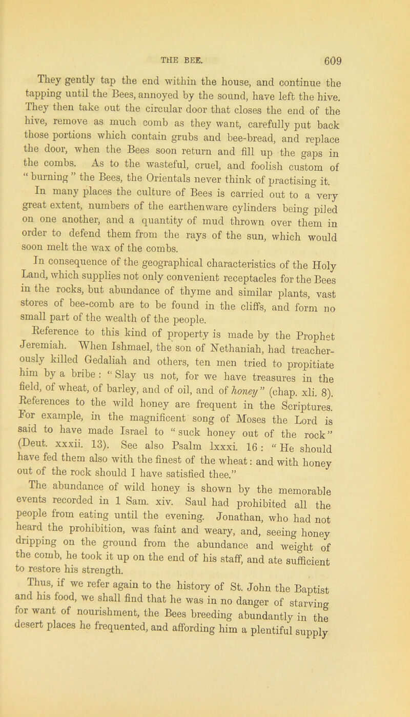 Tliey geiltly tap the end within the house, and continue the tapping until the Bees, annoyed by the sound, have left the hive. They then take out the circular door that closes the end of the hive, remove as much comb as they want, carefully put back those portions which contain grubs and bee-bread, and replace the door, when the Bees soon return and fill up the saps in the combs. As to the wasteful, cruel, and foolish custom of “ burning ” the Bees, the Orientals never think of practising it. In many places the culture of Bees is carried out to a very great extent, numbers of the earthenware cylinders being piled on one another, and a quantity of mud thrown over them in order to defend them from the rays of the sun, which would soon melt the wax of the combs. In consequence of the geographical characteristics of the Holy Land, which supplies not only convenient receptacles for the Bees in the rocks, but abundance of thyme and similar plants, vast stores of bee-comb are to be found in the cliffs, and form no small part of the wealth of the people. Reference to this kind of property is made by the Prophet Jeremiah. When Ishmael, the son of Nethaniah, had treacher- ously killed Gedaliah and others, ten men tried to propitiate him by a bribe : “ Slay us not, for we have treasures in the field, of wheat, of barley, and of oil, and of honey ” (chap. xli. 8). References to the wild honey are frequent in the Scriptures, lor example, in the magnificent song of Moses the Lord is said to have made Israel to “suck honey out of the rock” (Deut. xxxii. 13). See also Psalm Ixxxi. 16 : “ He should have fed them also with the finest of the wheat: and with honey out of the rock should I have satisfied thee.” The abundance of wild honey is shown by the memorable events recorded in 1 Sam. xiv. Saul had prohibited all the people from eating until the evening. Jonathan, who had not heard the prohibition, was faint and weary, and, seeing honey dripping on the ground from the abundance and weight of the comb, he took it up on the end of his staff, and ate sufficient to restore his strength. Thus, if we refer again to the history of St. John the Baptist and his food, we shall find that he was in no danger of starving for want of nourishment, the Bees breeding abundantly in the desert places he frequented, and affording him a plentiful supply