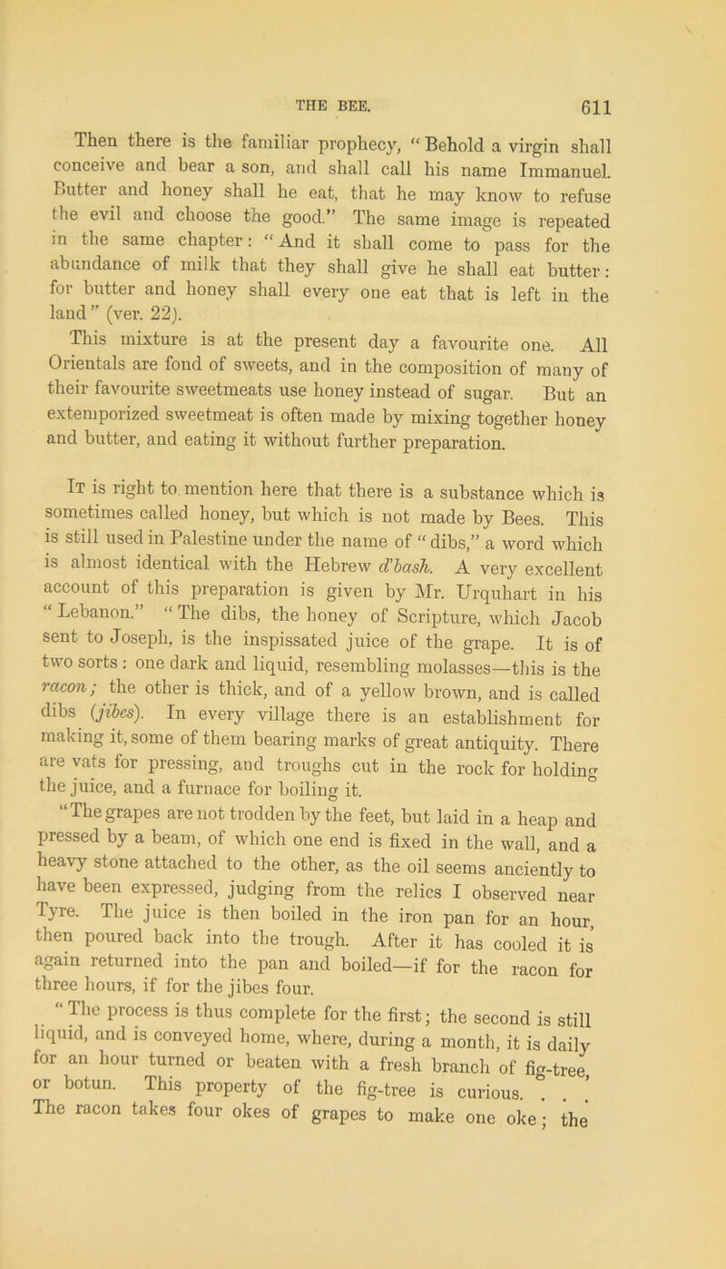 Then there is the familiar prophecy, “Behold a virgin shall conceive and bear a son, and shall call his name Immanuel. Butter and honey shall he eat, that he may know to refuse the evil and choose the good.’’ The same image is repeated in the same chapter: “ And it shall come to pass for the abundance of milk that they shall give he shall eat butter: for butter and honey shall every one eat that is left in the land” (ver. 22). This mixture is at the present day a favourite one. All Orientals are fond of sweets, and in the composition of many of their favourite sweetmeats use honey instead of sugar. But an extemporized sweetmeat is often made by mixing together honey and butter, and eating it without further preparation. It is right to mention here that there is a substance which i3 sometimes called honey, but which is not made by Bees. This is still used in Palestine under the name of “ dibs,” a word which is almost identical with the Hebrew d’basli. A very excellent account of this preparation is given by Mr. Urquhart in his “ Lebanon.” “ The dibs, the honey of Scripture, which Jacob sent to Joseph, is the inspissated juice of the grape. It is of two sorts : one dark and liquid, resembling molasses—this is the rctcon; the other is thick, and of a yellow brown, and is called dibs (jibes). In every village there is an establishment for making it, some of them bearing marks of great antiquity. There are vats for pressing, and troughs cut in the rock for holding the juice, and a furnace for boiling it. “Thegrapes are not trodden by the feet, but laid in a heap and pressed by a beam, of which one end is fixed in the wall, and a heavy stone attached to the other, as the oil seems anciently to have been expressed, judging from the relics I observed near Tyre. The juice is then boiled in the iron pan for an hour, then poured back into the trough. After it has cooled it is again returned into the pan and boiled—if for the racon for three hours, if for the jibes four. “The process is thus complete for the first; the second is still liquid, and is conveyed home, where, during a month, it is daily for an hour turned or beaten with a fresh branch of fio-tree or botun. This property of the fig-tree is curious, * The racon takes four okes of grapes to make one oke; the