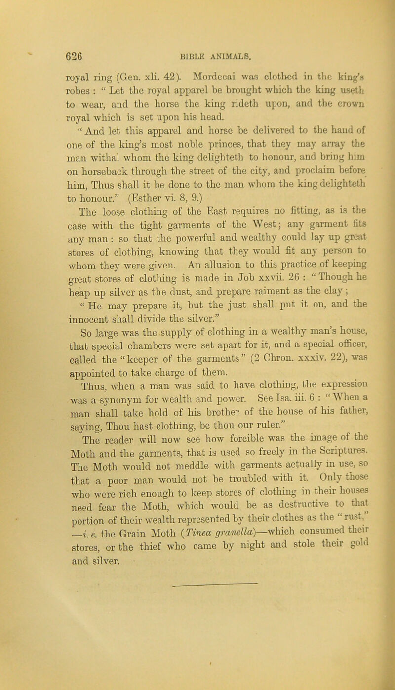 royal ring (Gen. xli. 42). Mordecai was clothed in the king’s robes : “ Let the royal apparel be brought which the king useth to wear, and the horse the king rideth upon, and the crown royal which is set upon his head. “ And let this apparel and horse be delivered to the hand of one of the king’s most noble princes, that they may array the man withal whom the king delighteth to honour, and bring him on horseback through the street of the city, and proclaim before him, Thus shall it be done to the man whom the king delighteth to honour.” (Esther vi. 8, 9.) The loose clothing of the East requires no fitting, as is the case with the tight garments of the West; any garment fits any man: so that the powerful and wealthy could lay up great stores of clothing, knowing that they would fit any person to whom they were given. An allusion to this practice of keeping o-reat stores of clothing is made in Job xxvii. 26 : “ Though he heap up silver as the dust, and prepare raiment as the clay; “ He may prepare it, but the just shall put it on, and the innocent shall divide the silver.” So large was the supply of clothing in a wealthy man’s house, that special chambers were set apart for it, and a special officer, called the “ keeper of the garments ” (2 Chron. xxxiv. 22), was appointed to take charge of them. Thus, when a man was said to have clothing, the expressiou was a synonym for wealth and power. See Isa. iii. 6 : “ When a man shall take hold of his brother of the house of his father, saying, Thou hast clothing, be thou our ruler.” The reader will now see how forcible was the image of the Moth and the garments, that is used so freely in the Scriptures. The Moth would not meddle with garments actually in use, so that a poor man would not be troubled with it. Only those who were rich enough to keep stores of clothing in their houses need fear the Moth, which would be as destructive to that portion of their wealth represented by their clothes as the “ rust.” —i. e. the Grain Moth (Tinea grandla)—which consumed their stores, or the thief who came by night and stole their gold and silver.