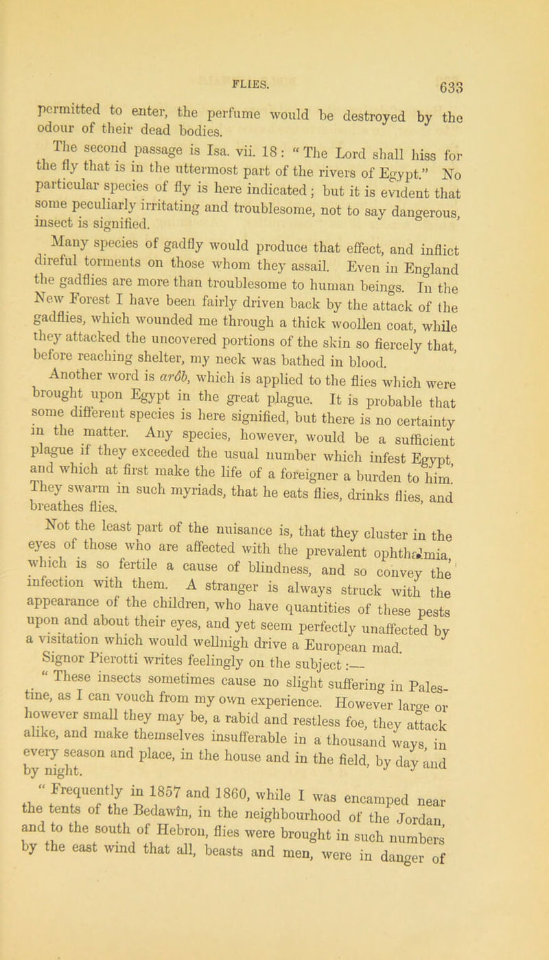 FLIES. permitted to enter, the perfume would be destroyed by the odour of their dead bodies. The second passage is Isa. vii. 18: “ The Lord shall hiss for the fly that is in the uttermost part of the rivers of Egypt.” No particular species of fly is here indicated ; but it is evident that some peculiarly irritating and troublesome, not to say dangerous insect is signified. Many species of gadfly would produce that effect, and inflict direful torments on those whom they assail. Even in England the gadflies are more than troublesome to human beings. In the New Forest I have been fairly driven back by the attack of the gadflies, which wounded me through a thick woollen coat, while they attacked the uncovered portions of the skin so fiercely that before reaching shelter, my neck was bathed in blood. Another word is ardb, which is applied to the flies which were brought upon Egypt in the great plague. It is probable that some different species is here signified, but there is no certainty in the matter. Any species, however, would be a sufficient p ague if they exceeded the usual number which infest Egypt and which at first make the life of a foreigner a burden to him They swarm in such myriads, that he eats flies, drinks flies, and breathes flies. Not the least part of the nuisance is, that they cluster in the eyes of those who are affected with the prevalent ophthaJmia which is so fertile a cause of blindness, and so convey the infection with them. A stranger is always struck with the appearance of the children, who have quantities of these pests upon and about their eyes, and yet seem perfectly unaffected bv a visitation which would wellnigh drive a European mad Signor Pierotti writes feelingly on the subject . “ These insects sometimes cause no slight suffering in Pales- tine, as I can vouch from my own experience. However large or however small they may be, a rabid and restless foe, they attack alike, and make themselves insufferable in a thousand ways in every season and place, in the house and in the field by dav and by night. J J “Frequently in 1857 and 1860, while I waa encamped near the tents of the Bedawln, in the neighbourhood of the Jordan and to the south of Hebron, flies were brought in such numbers by the east wind that all, beasts and men, were in danger of