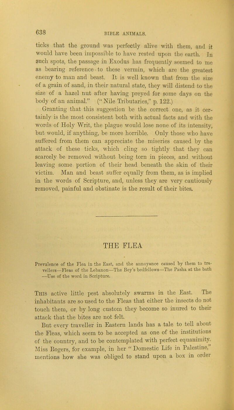 ticks that the ground was perfectly alive with them, and it would have been impossible to have rested upon the earth. In such spots, the passage in Exodus has frequently seemed to me as bearing reference • to these vermin, which are the greatest enemy to man and beast. It is well known that from the size of a grain of sand, in their natural state, they will distend to the size of a hazel nut after having preyed for some days on the body of an animal.” (“ Nile Tributaries,” p. 122.) Granting that this suggestion be the correct one, as it cer- tainly is the most consistent both with actual facts and with the words of Holy Writ, the plague would lose none of its intensity, but would, if anything, be more horrible. Only those who have suffered from them can appreciate the miseries caused by the attack of these ticks, which cling so tightly that they can scarcely be removed without being tom in pieces, and without leaving some portion of their head beneath the skin of their victim. Man and beast suffer equally from them, as is implied in the words of Scripture, and, unless they are very cautiously removed, painful and obstinate is the result of their bites. THE FLEA Prevalence of the Flea in the East, and the annoyance caused by them to tra- vellers—Fleas of the Lebanon—The Bey's bedfellows—The Pasha at the bath —Use of the word in Scripture. This active little pest absolutely swarms in the East. The inhabitants are so used to the Fleas that either the insects do not touch them, or by long custom they become so inured to their attack that the bites are not felt. But every traveller in Eastern lands has a tale to tell about the Fleas, which seem to be accepted as one of the institutions of the country, and to be contemplated with perfect equanimity. Miss Rogers, for example, in her “ Domestic Life in Palestine, mentions how she was obliged to stand upon a box in order