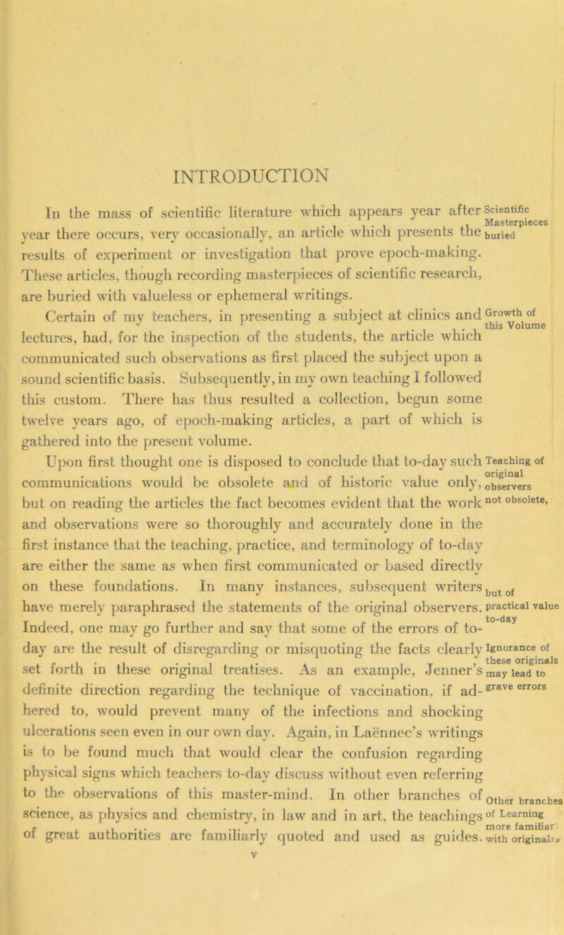 INTRODUCTION In the mass of scientific literature which appears year after Scientific , Masterpieces year there occurs, very occasionally, an article which presents the buried results of experiment or investigation that prove epoch-making. These articles, though recording masterpieces of scientific research, are buried wdth valueless or ephemeral writings. Certain of my teachers, in presenting a subject at clinics and ^ ° •' . 1 1 • 1 Volume lectures, had, for the inspection of the students, the article which communicated such observations as first placed the subject upon a sound scientific basis. Subsequently, in my own teaching I followed this custom. There has thus resulted a collection, begun some twelve years ago, of epoch-making articles, a part of which is gathered into the present volume. Upon first thought one is disposed to conclude that to-day such Teaching of communications would be obsolete and of historic value only, observers but on reading tlie articles the fact becomes evident that the work °*’®°*®*®* and observations were so thoroughly and accurately done in the first instance that the teaching, practice, and terminology of to-day are either the same as when first communicated or based directly on these foundations. In many instances, subsequent writers have merely paraphrased the statements of the original observers, practical value Indeed, one may go further and say that some of the errors of to-^° day are the result of disregarding or misquoting the facts clearly ignorance of ... . . , _ , these originals .set forth in these original treatises. As an example, Jenner Smay lead to definite direction regarding the technique of vaccination, if ad- hered to, would prevent many of the infections and shocking ulcerations seen even in our own day. Again, in Laennec’s writings is to be found much that would clear the confusion regarding physical signs which teachers to-day discuss without even referring to the observations of this master-mind. In other branches of other branches science, as physics and chemistry, in law and in art, the teachings learning of great authorities are familiarly quoted and used as guides, with original:.