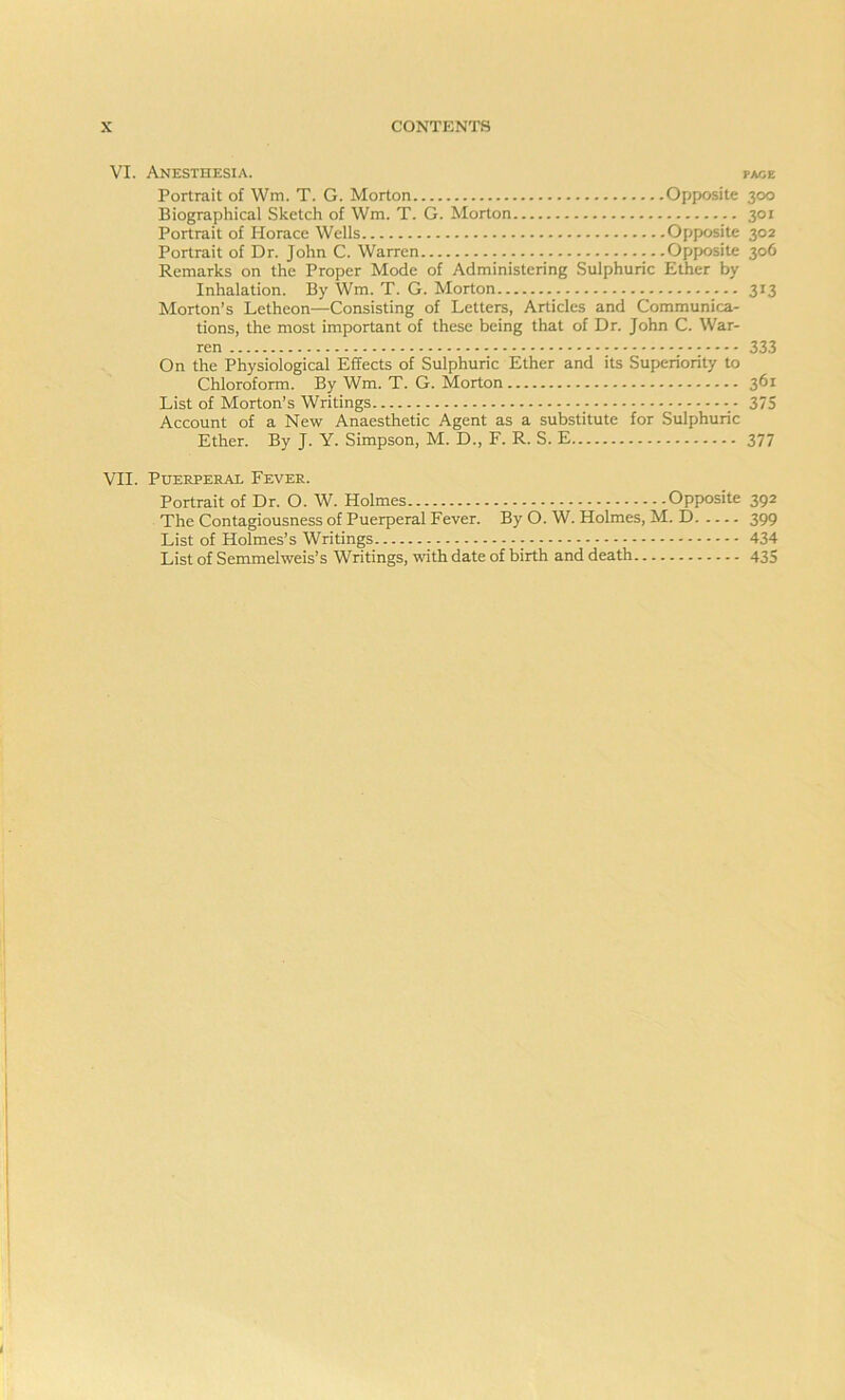 VI. Anesthesia. pace Portrait of Wm. T. G. Morton Opposite 300 Biographical Sketch of Wm. T. G. Morton 301 Portrait of Horace Wells Opposite 302 Portrait of Dr. John C. Warren Opposite 306 Remarks on the Proper Mode of Administering Sulphuric Ether by Inhalation. By Wm. T. G. Morton 313 Morton’s Letheon—Consisting of Letters, Articles and Communica- tions, the most important of these being that of Dr. John C. War- ren 333 On the Physiological Effects of Sulphuric Ether and its Superiority to Chloroform. By Wm. T. G. Morton 361 List of Morton’s Writings 375 Account of a New Anaesthetic Agent as a substitute for Sulphuric Ether. By J. Y. Simpson, M. D., F. R. S. E 377 VII. Puerperal Fever. Portrait of Dr. O. W. Holmes Opposite 392 The Contagiousness of Puerperal Fever. By O. W. Holmes, M. D 399 List of Holmes’s Writings - 434 List of Semmelweis’s Writings, with date of birth and death 435