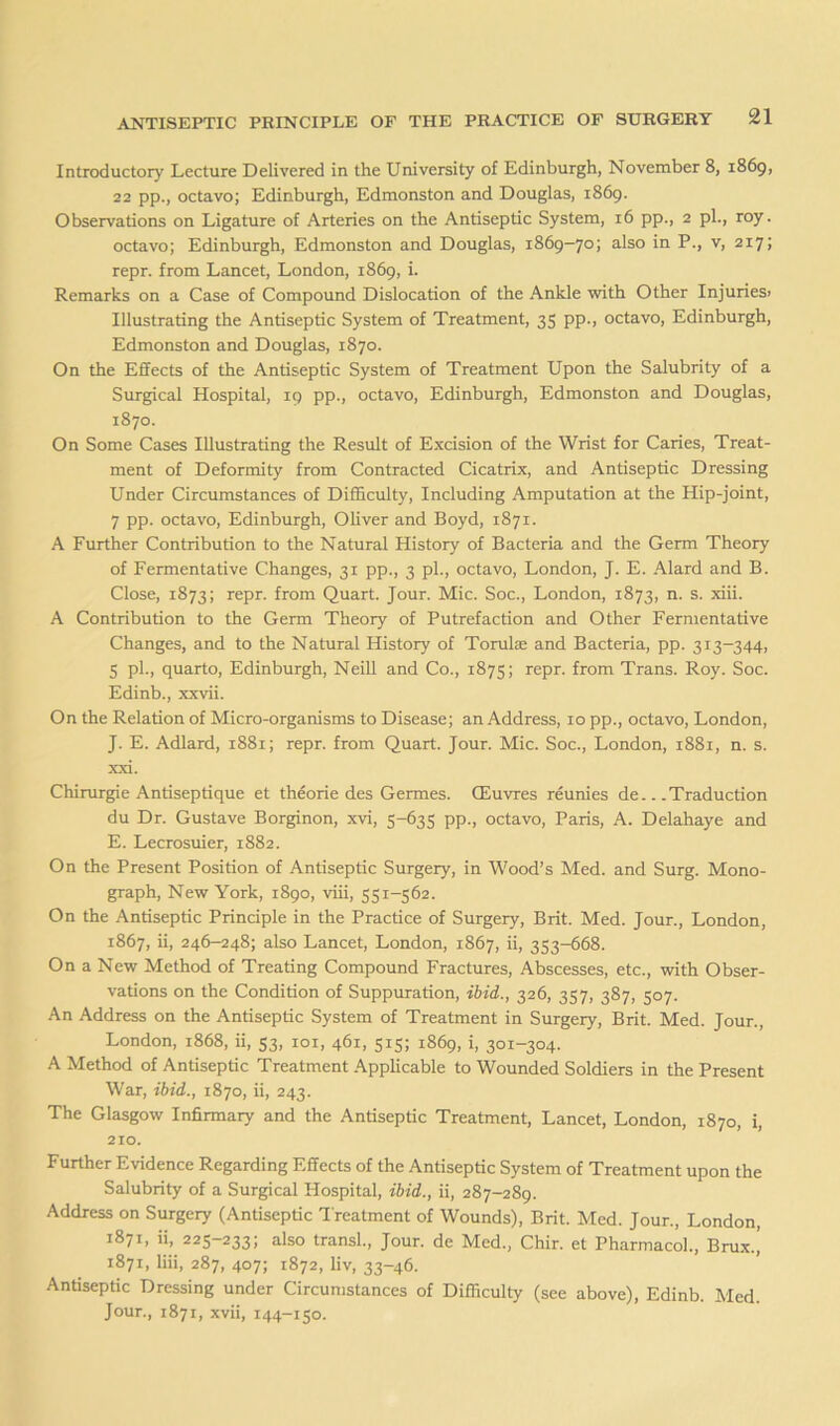 Introductory Lecture Delivered in the University of Edinburgh, November 8, 1869, 22 pp., octavo; Edinburgh, Edmonston and Douglas, 1869. Observations on Ligature of Arteries on the Antiseptic System, 16 pp., 2 pL, roy. octavo; Edinburgh, Edmonston and Douglas, 1869-70; also in P., v, 217; repr. from Lancet, London, 1869, i. Remarks on a Case of Compound Dislocation of the Ankle with Other Injuriesi Illustrating the Antiseptic System of Treatment, 35 pp., octavo, Edinburgh, Edmonston and Douglas, 1870. On the Effects of the Antiseptic System of Treatment Upon the Salubrity of a Surgical Hospital, 19 pp., octavo, Edinburgh, Edmonston and Douglas, 1870. On Some Cases Illustrating the Result of Excision of the Wrist for Caries, Treat- ment of Deformity from Contracted Cicatrix, and Antiseptic Dressing Under Circumstances of Difficulty, Including Amputation at the Hip-joint, 7 pp. octavo, Edinburgh, OUver and Boyd, 1871. A Further Contribution to the Natural History of Bacteria and the Germ Theory of Fermentative Changes, 31 pp., 3 pi., octavo, London, J. E. Alard and B. Close, 1873; repr. from Quart. Jour. Mic. Soc., London, 1873, n. s. xiii. A Contribution to the Germ Theory of Putrefaction and Other Fermentative Changes, and to the Natural History of Torulae and Bacteria, pp. 313-344, 5 pi., quarto, Edinburgh, Neill and Co., 1875; repr. from Trans. Roy. Soc. Edinb., xxvii. On the Relation of Micro-organisms to Disease; an Address, 10 pp., octavo, London, J. E. Adlard, 1881; repr. from Quart. Jour. Mic. Soc., London, 1881, n. s. xxi. Chirurgie Antiseptique et theorie des Germes. CEuvres reunies de Traduction du Dr. Gustave Borginon, xvi, 5-635 pp., octavo, Paris, A. Delahaye and E. Lecrosuier, 1882. On the Present Position of Antiseptic Surgery, in Wood’s Med. and Surg. Mono- graph, New York, 1890, viii, 551-562. On the Antiseptic Principle in the Practice of Surgery, Brit. Med. Jour., London, 1867, ii, 246-248; also Lancet, London, 1867, ii, 353-668. On a New Method of Treating Compound Fractures, Abscesses, etc., with Obser- vations on the Condition of Suppuration, ibid., 326, 357, 387, 507. An Address on the Antiseptic System of Treatment in Surgery, Brit. Med. Jour., London, 1868, ii, 53, loi, 461, 515; 1869, i, 301-304. A Method of Antiseptic Treatment Applicable to Wounded Soldiers in the Present War, ibid., 1870, ii, 243. The Glasgow Infirmary and the Antiseptic Treatment, Lancet, London, 1870, i, 210. Further Evidence Regarding Effects of the Antiseptic System of Treatment upon the Salubrity of a Surgical Hospital, ibid., ii, 287-289. Address on Surgery (Antiseptic Treatment of Wounds), Brit. Med. Jour., London, 1871, ii, 225-233; also transl.. Jour, de Med., Chir. et Pharmacol., Brux.] 1871, liii, 287, 407; 1872, liv, 33-46. Antiseptic Dressing under Circumstances of Difficulty (see above), Edinb. Med. Jour., 1871, xvii, 144-150.