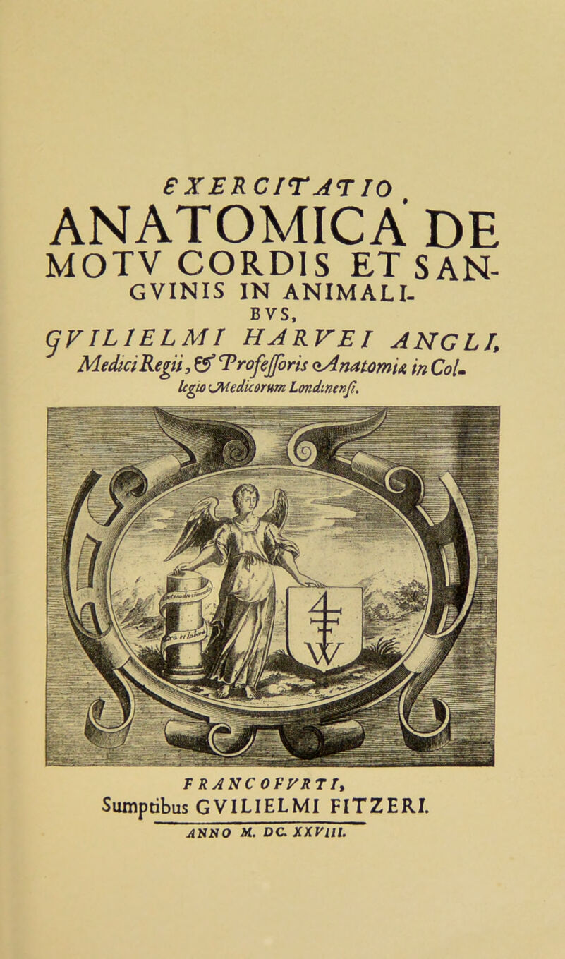 eXERCITAT TO ANATOMICA DE MOTV CORDIS ETSAN- GVINIS IN ANIMALI. BVS, gVILIELMT HJRVEI ANGLE MediciReffi, & T’rofejforis <eAnatomU in Col. Icgio (JHedicorum Londinenfi. F RANC OFyRT Ty Sumptibus GVILIELMI FITZERI. Anno M.. DC. xxvm.