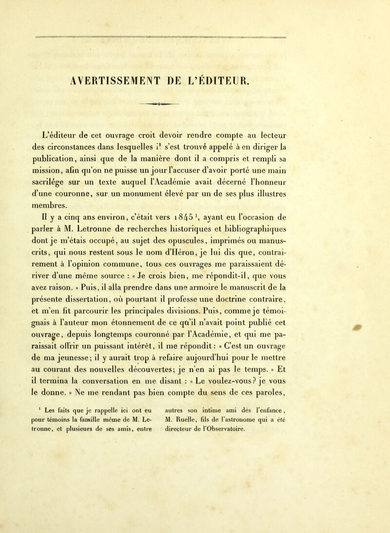 AVERTISSEMENT DE L’ÉDITEER. L’éditeur de cet ouvrage croit devoir rendre compte au lecteur des circonstances dans lesquelles il s’est trouvé appelé à en diriger la publication, ainsi que de la manière dont il a compris et rempli sa mission, afin qu’on ne puisse un jour l’accuser d’avoir porté une main sacrilège sur un texte auquel l’Académie avait décerné l’honneur d’une couronne, sur un monument élevé par un de ses plus illustres membres. Il y a cinq ans environ, c’était vers i845 \ ayant eu l’occasion de parler à M. Letronne de recherches historiques et bibliographiques dont je m’étais occupé, au sujet des opuscules, imprimés ou manus- crits, qui nous restent sous le nom d’Héron, je lui dis que, contrai- rement à l’opinion commune, tous ces ouvrages me paraissaient dé- river d’une même source : « Je crois bien, me répondit-il, que vous avez raison. » Puis, il alla prendre dans une armoire le manuscrit de la présente dissertation, où pourtant il professe une doctrine contraire, et m’en fit parcourir les principales divisions. Puis, comme je témoi- gnais à l’auteur mon étonnement de ce qü’il n’avait point publié cet ouvragée, depuis longtemps couronné par l’Académie, et qui me pa- raissait olfrir un puissant intérêt, il me répondit: « C’est un ouvrage de ma jeunesse; il y aurait trop à refaire aujourd’hui pour le mettre au courant des nouvelles découvertes; je n’en ai pas le temps. » Et il termina la conversation en me disant : « Le voulez-vous? je vous le donne. » Ne me rendant pas bien compte du sens de ces paroles, * Les faits que je rappelle ici ont eu autres son intime ami dès l’enfance , pour témoins la famille même de M. Le- M. Ruelle, fils de l’astronome qui a été tronne, et plusieurs de ses amis, entre directeur de l’Observatoire.