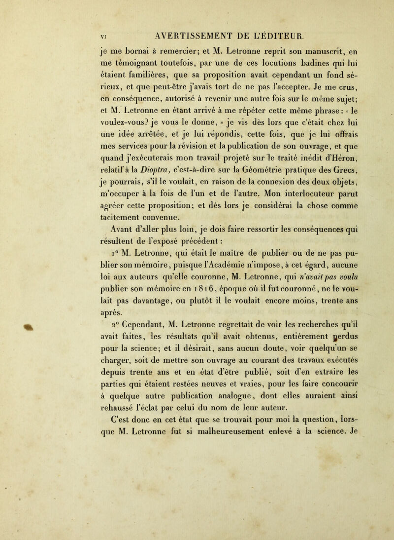 je me bornai à remercier; et M. Letronne reprit son manuscrit, en me témoignant toutefois, par une de ces locutions badines qui lui étaient familières, que sa proposition avait cependant un fond sé- rieux, et que peut-être j’avais tort de ne pas l’accepter. Je me crus, en conséquence, autorisé à revenir une autre fois sur le même sujet; et M. Letronne en étant arrivé à me répéter cette même phrase : « le voulez-vous? je vous le donne, » je vis dès lors que c’était chez lui une idée arrêtée, et je lui répondis, cette fois, que je lui offrais mes services pour la révision et la publication de son ouvrage, et que quand j’exécuterais mon travail projeté sur le traité inédit d’Héron, relatif à la Dioptra, c’est-à-dire sur la Géométrie pratique des Grecs, je pourrais, s’il le voulait, en raison de la connexion des deux objets, m’occuper à la fois de l’un et de l’autre. Mon interlocuteur parut agréer cette proposition; et dès lors je considérai la chose comme tacitement convenue. Avant d’aller plus loin, je dois faire ressortir les conséquences qui résultent de l’exposé précédent : 1° M. Letronne, qui était le maître de publier ou de ne pas pu- blier son mémoire, puisque l’Académie n’impose, à cet égard, aucune loi aux auteurs qu’elle couronne, M. Letronne, qui n avait pas voulu publier son mémoire en 1816, époque où il fut couronné, ne le vou- lait pas davantage, ou plutôt il le voulait encore moins, trente ans après. 2® Cependant, M. Letronne regrettait de voir les recherches qu’il avait faites, les résultats qu’il avait obtenus, entièrement gerdus pour la science; et il désirait, sans aucun doute, voir quelqu’un se charger, soit de mettre son ouvrage au courant des travaux exécutés depuis trente ans et en état d’être publié, soit d’en extraire les parties qui étaient restées neuves et vraies, pour les faire concourir à quelque autre publication analogue, dont elles auraient ainsi rehaussé l’éclat par celui du nom de leur auteur. C’est donc en cet état que se trouvait pour moi la question, lors- que M. Letronne fut si malheureusement enlevé à la science. Je
