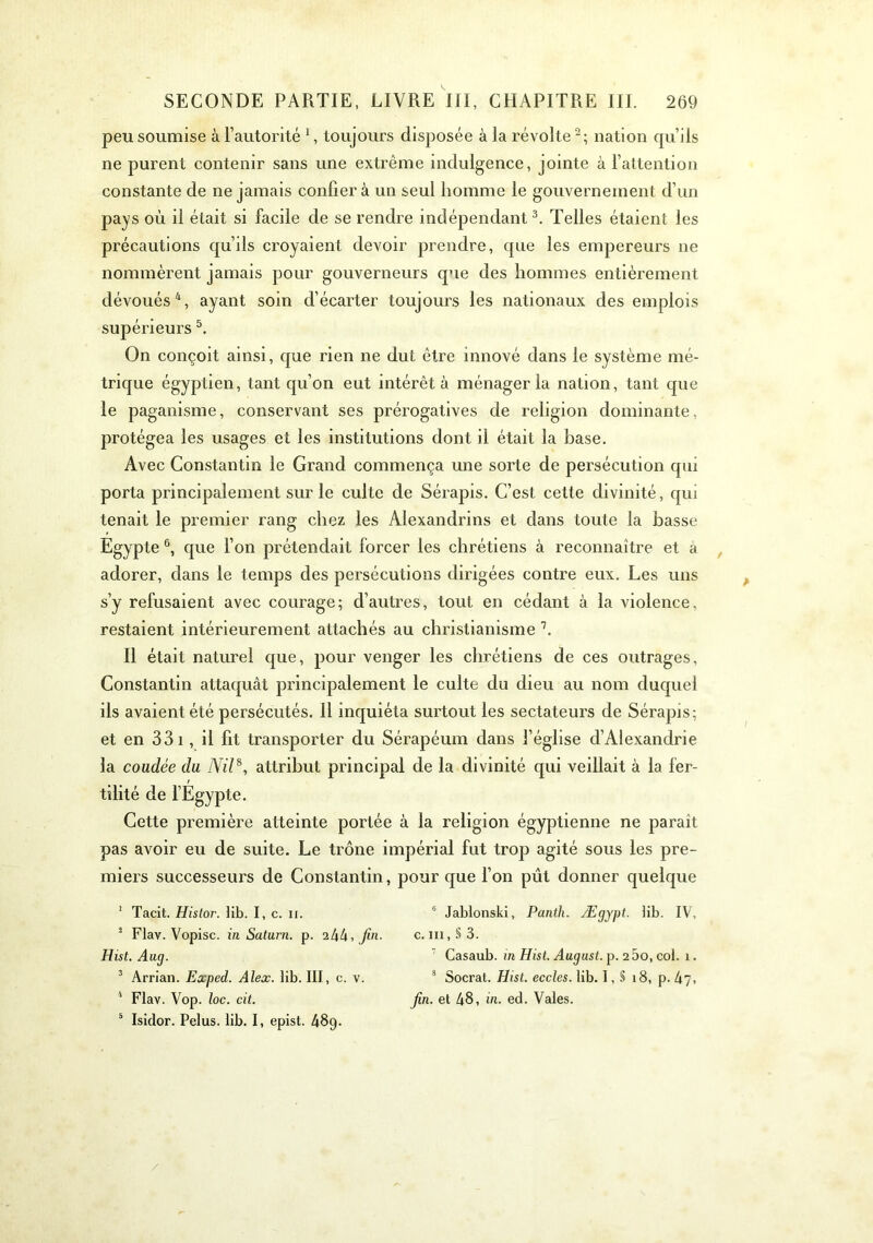 peu soumise à l’autorité C toujours disposée à la révolte^; nation qu’ils ne purent contenir sans une extrême indulgence, jointe à l’attention constante de ne jamais confier à un seul homme le gouvernement d’un pays où il était si facile de se rendre indépendant Telles étaient les précautions qu’ils croyaient devoir prendre, que les empereurs ne nommèrent jamais pour gouverneurs que des hommes entièrement dévoués^, ayant soin d’écarter toujours les nationaux des emplois supérieurs On conçoit ainsi, que rien ne dut être innové dans le système mé- trique égyptien, tant qu’on eut intérêt à ménager la nation, tant que le paganisme, conservant ses prérogatives de religion dominante, protégea les usages et les institutions dont il était la base. Avec Constantin le Grand commença une sorte de persécution qui porta principalement sur le culte de Sérapis. C’est cette divinité, qui tenait le premier rang chez les Alexandrins et dans toute la basse Egypte que l’on prétendait forcer les chrétiens à reconnaître et à adorer, dans le temps des persécutions dirigées contre eux. Les uns s’y refusaient avec courage; d’autres, tout en cédant à la violence, restaient intérieurement attachés au christianisme Il était naturel que, pour venger les chrétiens de ces outrages, Constantin attaquât principalement le culte du dieu au nom duquel ils avaient été persécutés. Il inquiéta surtout les sectateurs de Sérapis; et en 33 i, il fit transporter du Sérapéum dans l’église d’Alexandrie la coudée du Nil^, attribut principal de la divinité qui veillait à la fer- tilité de fEgypte. Cette première atteinte portée à la religion égyptienne ne paraît pas avoir eu de suite. Le trône impérial fut trop agité sous les pre- miers successeurs de Constantin, pour que Ton pût donner quelque ’ Tacit. Histor. lib. I, c. ii. * Flav. Vopisc. iii Saturn. p. ihk, fin. Hist. Aug. ^ Arrian. Eccped. Alex. lib. III, c. v. ‘ Flav. Vop. loc. cit. ® Isidor. Pelus. lib. I, epist. 48g. “ Jablonski, Panth. Ægypt. lib. IV, c. III, § 3. ' Casaub. in Hist. August. p. 2 5o, col. 1. * Socrat. Hist. eccles. lib. 1, § 18, p. hj, fin. et 48, in. ed. Vales. /