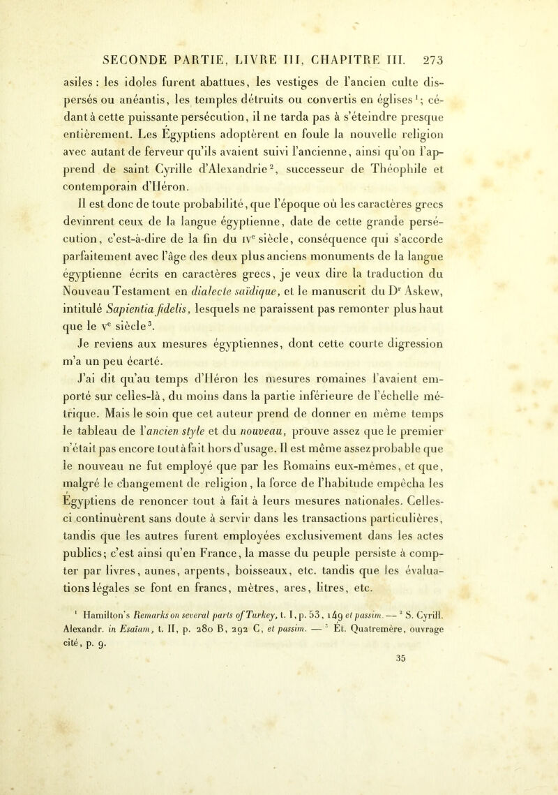 asiles: les idoles furent abattues, les vestiges de l’ancien culte dis- persés ou anéantis, les temples détruits ou convertis en églises’; cé- dant à cette puissante persécution, il ne tarda pas à s’éteindre presque entièrement. Les Egyptiens adoptèrent en foule la nouvelle religion avec autant de ferveur qu’ils avaient suivi l’ancienne, ainsi qu’on l’ap- prend de saint Cyrille d’Alexandrie^, successeur de Théophile et contemporain d’Héron. Il est donc de toute probabilité, que l’époque où les caractères grecs devinrent ceux de la langue égyptienne, date de cette grande persé- cution, c’est-à-dire de la fin du iv® siècle, conséquence qui s’accorde parfaitement avec l’âge des deux plus anciens monuments de la langue égyptienne écrits en caractères grecs, je veux dire la traduction du Nouveau Testament en dialecte saïdiqae, et le manuscrit du D® Askevv, intitulé Sapientia fidelis, lesquels ne paraissent pas remonter plus haut que le v® siècle^. Je reviens aux mesures égyptiennes, dont cette courte digression m’a un peu écarté. J’ai dit qu’au temps d’Héron les mesures romaines l’avaient em- porté sur celles-là, du moins dans la partie inférieure de l’échelle mé- trique. Mais le soin que cet auteur prend de donner en même temps le tableau de l'ancien style et du nouveau, prouve assez que le premier n’était pas encore toutàfait hors d’usage. Il est même assezprobable que le nouveau ne fut employé que par les Romains eux-mêmes, et que, malgré le changement de religion, la force de l’habitude empêcha les Egyptiens de renoncer tout à fait à leurs mesures nationales. Celles- ci continuèrent sans doute à servir dans les transactions particulières, tandis que les autres furent employées exclusivement dans les ad es publics; c’est ainsi qu’en France, la masse du peuple persiste à comp- ter par livres, aunes, arpents, boisseaux, etc. tandis que les évalua- tions légales se font en francs, mètres, ares, litres, etc. * Hamilton’s Remarks on several parts ofTurkey, t. I, p. 53, i4g et passim. — ^ S. Cyriil. Alexandr. in Esaïam, t. II, p. 280 B, 292 C, et passim. — ’ Et. Quatremère, ouvrage cité, p. 9. 35