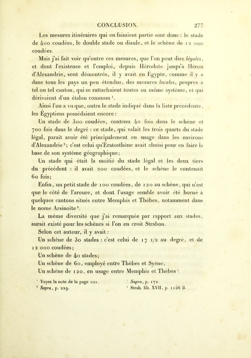 Les mesures itinéraires qui en faisaient partie sont donc ; le stade de 4oo coudées, le double stade ou diaule, et le schène de i 2 000 coudées. Mais j’ai fait voir qu’outre ces mesures, que l’on peut dire légales, et dont l’existence et l’emploi, depuis Hérodote jusqu’à Héron d’Alexandrie, sont démontrés, il y avait en Egypte, comme il y a dans tous les pays un peu étendus, des mesures locales, propres à tel ou tel canton, qui se rattachaient toutes au même système, et qui dérivaient d’un étalon commun L Ainsi l’on a vu que, outre le stade indiqué dans la liste précédente, les Egyptiens possédaient encore : Un stade de 300 coudées, contenu 4o fois dans le schène et 700 fois dans le degré : ce stade, qui valait les trois quarts du stade légal, paraît avoir été principalement en usage dans les environs d’Alexandrie ^ ; c’est celui qu’Eratosthène avait choisi pour en faire la base de son système géographique; Un stade qui était la moitié du stade légal et les deux tiers du précédent : il avait 200 coudées, et le schène le contenait 60 fois; Enfin, un petit stade de 100 coudées, de i 20 au schène, qui n’est que le côté de l’aroure, et dont l’usage semble avoir été borné à quelques cantons situés entre Memphis et Thèbes, notamment dans le nome Arsinoïte^. La même diversité que j’ai remarquée par rapport aux stades, aurait existé pour les schènes si l’on en croit Strahon. Selon cet auteur, il y avait : Un schène de 3o stades : c’est celui de 17 1/2 au degré, et de 1 2 000 coudées ; Un schène de 4o stades; Un schène de 60, employé entre Thèbes et Syène; Un schène de 120, en usage entre Memphis et Thèbes^. ‘ Voyez la note de la page 101. Supra, 172. ^ Supra, p. 229. Strab. lib. XVII, p. 11 56 B.