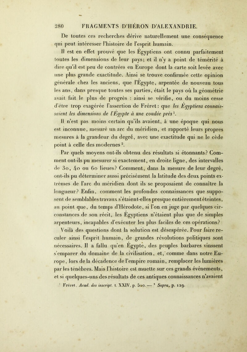 De toutes ces recherches dérive naturellement une conséquence qui peut intéresser l’histoire de l’esprit humain. 11 est en effet prouvé que les Egyptiens ont connu parfaitement toutes les dimensions de leur pays; et il n’y a point de témérité à dire qu’il est peu de contrées en Europe dont la carte soit levée avec une plus grande exactitude. Ainsi se trouve confirmée cette opinion générale chez les anciens, que l’Egypte, arpentée de nouveau tous les ans, dans presque toutes ses parties, était le pays où la géométrie avait fait le plus de progrès ; ainsi se vérifie, ou du moins cesse d’être trop exagérée l’assertion de Fréret : que les Egyptiens connais- saient les dimensions de l’Egypte à une coudée près^. Il n’est pas moins certain qu’ils avaient, à une époque qui nous est inconnue, mesuré un arc du méridien, et rapporté leurs propres mesures à la grandeur du degré, avec une exactitude qui ne le cède point à celle des modernes Par quels moyens ont-ils obtenu des résultats si étonnants.^ Com- ment ont-ils pu mesurer si exactement, en droite ligne, des intervalles de 3o, 4o ou 6o lieues? Comment, dans la mesure de leur degré, ont-ils pu déterminer aussi précisément la latitude des deux points ex- trêmes de l’arc du méridien dont ils se proposaient de connaître la longueur? Enfin, comment les profondes connaissances que suppo- sent de semblables travaux s’étaient-elles presque entièrement éteintes, au point que, du temps d’Hérodote, si l’on en juge par quelques cir- constances de son récit, les Egyptiens n’étaient plus que de simples arpenteurs, incapables d’exécuter les plus faciles de ces opérations? Voilà des questions dont la solution est désespérée. Pour faire re- culer ainsi l’esprit humain, de grandes révolutions politiques sont nécessaires. Il a fallu qu’en Egypte, des peuples barbares vinssent s’emparer du domaine de la civilisation, et,'comme dans notre Eu- rope, lors de la décadence de l’empire romain, remplacer les lumières par les ténèbres. Mais l’histoire est muette sur ces grands événements, et si quelques-uns des résultats de ces antiques connaissances n’avaient ’ Fréret, Acad, des inscript, t. XXIV, p. 5»o.— ° Supra, p. 129.