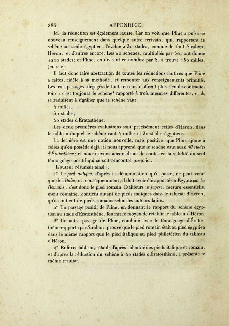 Ici, ia réduction est également fausse. Car on voit que Pline a puisé ce nouveau renseignement dans quelque autre écrivain, qui, rapportant le schène au stade égyptien, l’évalue à 3o stades, comme le font Strabon, Héron, et d’autres encore. Les ho schènes, multipliés par 3o, ont donné 1200 stades; et Pline, en divisant ce nombre par 8, a trouvé i5o milles, (cl m p). Il faut donc faire abstraction de toutes les réductions fautives que Pline a faites, fidèle à sa méthode, et remonter aux renseignements primitifs. Les trois passages, dégagés de toute erreur, n’offrent plus rien de contradic- toire ; c’est toujours le schène^ rapporté à trois mesures différentes; et ils se réduisent à signifier que le schène vaut : h milles, 3o stades, ho stades d’Eratosthène. Les deux premières évaluations sont précisément celles d’Héron, dans le tableau duquel le schène vaut h milles et 3o stades égyptiens. La dernière est une notion nouvelle, mais positive, que Pline ajoute à celles qu’on possède déjà : il nous apprend que le schène vaut aussi stades d’Eratosthène; et nous n’avons aucun droit de contester 1a validité du seul témoignage positif qui se soit rencontré jusqu’ici. [L’auteur résumait ainsi] : i Le pied italique, d’après la dénomination qu’il porte, ne peut venir que de Y Italie; et, conséquemment, il doit avoir été apporté en Egypte par les Romains : c’est donc le pied romain. D’ailleurs \ejugère, mesure essentielle, ment romaine, contient autant de pieds italiques dans le tableau d’Héron, qu’il contient de pieds romains selon les auteurs latins. 2” Un passage positif de Pline, en donnant le rapport du schène égyp- tien au stade d’Ératosthène, fournit le moyen de rétablir le tableau d’Héron. 3° Un autre passage de Pline, combiné avec le témoignage d’Eratos- thène rapporté par Strabon, prouve que le pied romain était au pied égyptien dans le même rapport que le pied italique au pied philétérien du tableau d’Héron. h° Enfin ce tableau, rétabli d’après l’identité des pieds italique et romain, et d’après la réduction du schène à 4o stades d’Ératosthène, a présenté le même résultat.