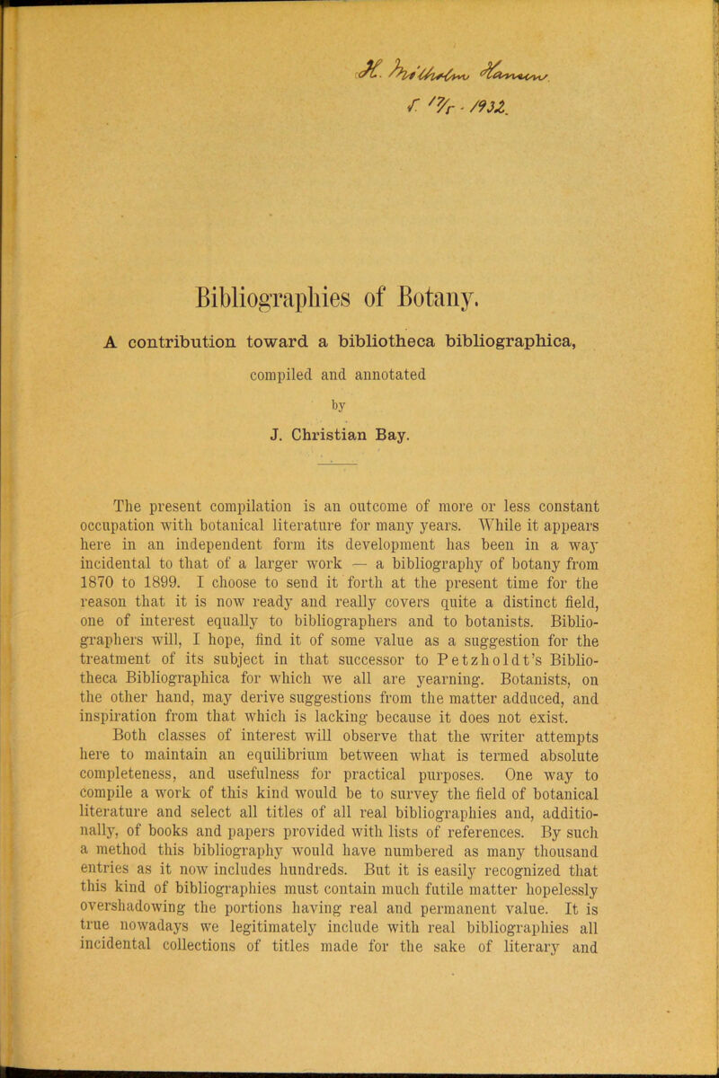 r. /7/r ■ /93Z. Bibliographies of Botany. A contribiition toward a bibliotheca bibliographica, compiled and annotated by J. Christian Bay. The present compilation is an outcome of more or less constant occupation with botanical literature for many years. While it appears here in an independent form its development has been in a way incidental to that of a larger work — a bibliography of botany from 1870 to 1899. I choose to send it forth at the present time for the reason that it is now ready and really covers quite a distinct field, one of interest equally to bibliographers and to botanists. Biblio- graphers will, I hope, find it of some value as a suggestion for the treatment of its subject in that successor to Petzholdt’s Biblio- theca Bibliographica for which we all are yearning. Botanists, on the other hand, may derive suggestions from the matter adduced, and inspiration from that which is lacking because it does not exist. Both classes of interest will observe that the writer attempts here to maintain an equilibrium between what is termed absolute completeness, and usefulness for practical purposes. One way to compile a work of this kind would be to survey the field of botanical literature and select all titles of all real bibliographies and, additio- nally, of books and papers provided with lists of references. By such a method this bibliography would have numbered as many thousand entries as it now includes hundreds. But it is easily recognized that this kind of bibliographies must contain much futile matter hopelessly overshadowing the portions having real and permanent value. It is true nowadays we legitimately include with real bibliographies all incidental collections of titles made for the sake of literary and