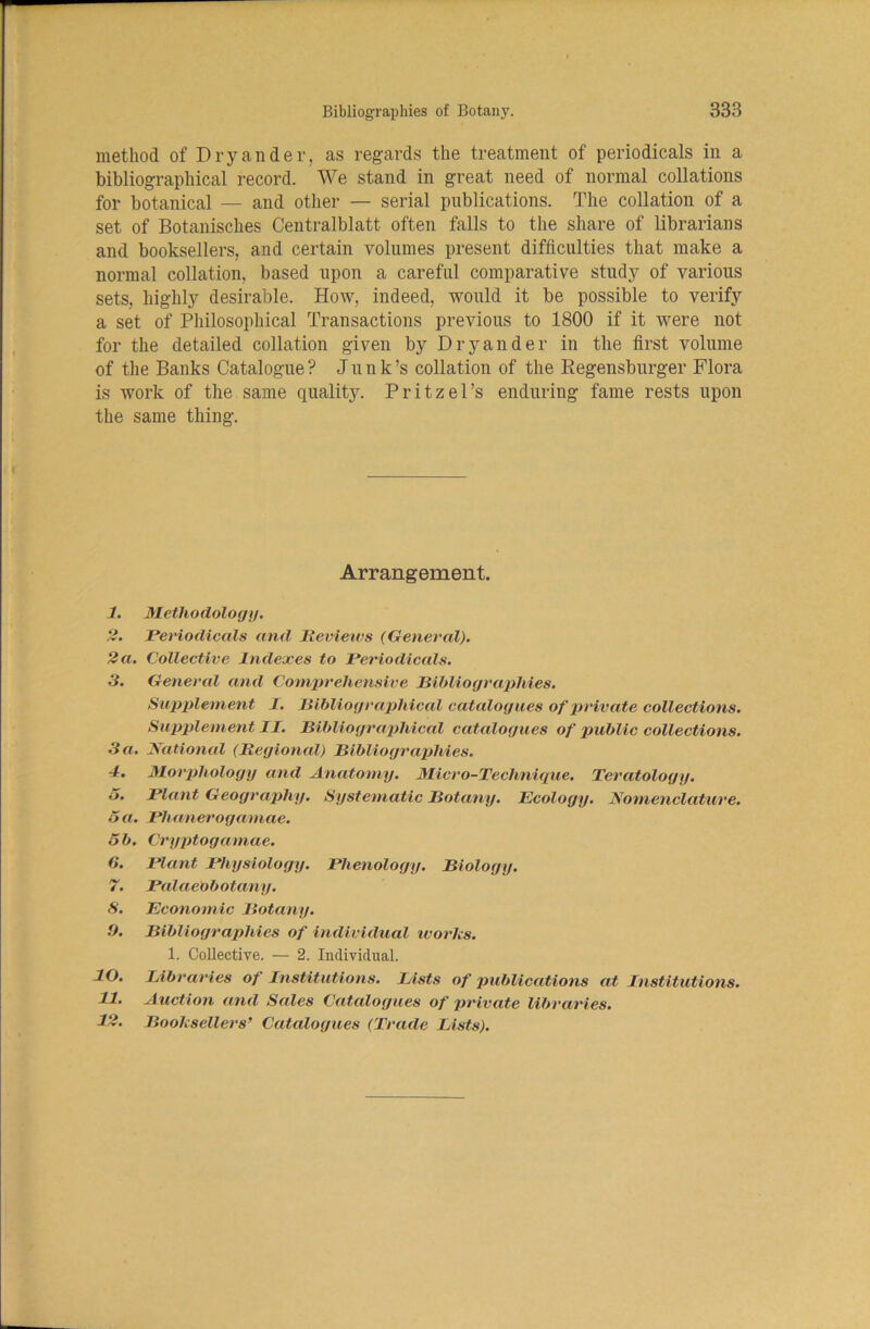 method of Dryander, as regards the treatment of periodicals in a bibliographical record. We stand in great need of normal collations for botanical — and other — serial publications. The collation of a set of Botanisches Centralblatt often falls to the share of librarians and booksellers, and certain volumes present difficulties that make a normal collation, based upon a careful comparative study of various sets, highly desirable. How, indeed, would it be possible to verify a set of Philosophical Transactions previous to 1800 if it were not for the detailed collation given by Dryander in the first volume of the Banks Catalogue ? J u n k’s collation of the Regensburger Flora is work of the same quality. Pritzel’s enduring fame rests upon the same thing. Arrangement. 1. Methodology. 2. Periodicals and Reviews (General). 2a. Collective Indexes to Periodicals. 3. General and Comprehensive Bibliographies. Supplement I. Bibliographical catalogues of private collections. Supplement II. Bibliographical catalogues of public collections. 3 a. National (Regional) Bibliographies. 4. Morphology and Anatomy. Micro-Technique. Teratology. 5. Plant Geography. Systematic Botany. Ecology. Nomenclature. 5 a. Phanerogamae. 5b. Cryptogamae. 5. Plant Physiology. Phenology. Biology. 7. PalaeObotany. S. Economic Botany. O. Bibliographies of individual works. 1. Collective. — 2. Individual. 10. Libraries of Institutions. Lists of publications at Institutions. 11. Auction and Sales Catalogues of private libraries. 12. Booksellers’ Catalogues (Trade Lists).