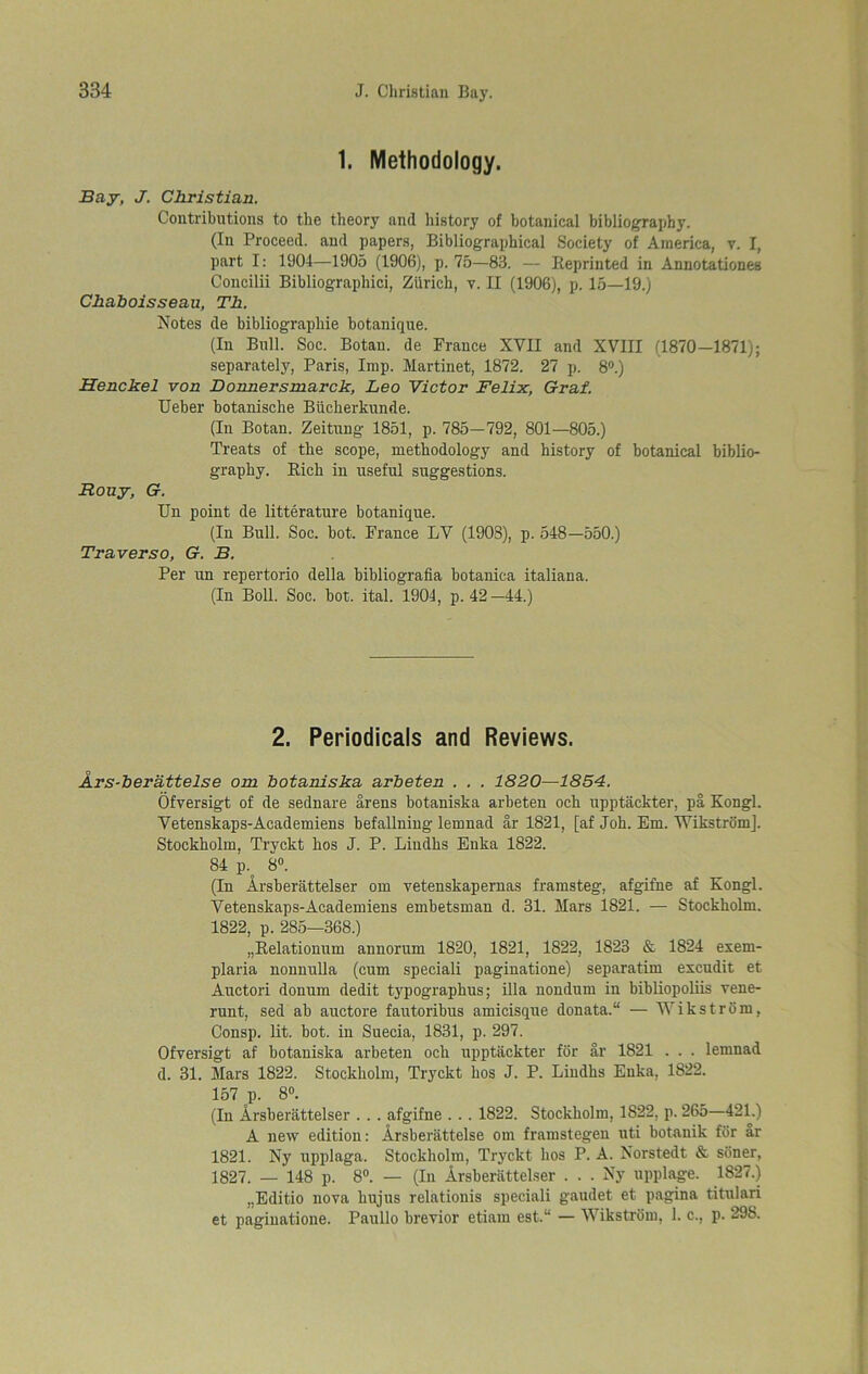 1. Methodology. Bay, J. Christian. Contributions to the theory and history of botanical bibliography. (In Proceed, and papers, Bibliographical Society of America, v. I, part I: 1904—1905 (1906), p. 75—83. — Reprinted in Annotationes Coucilii Bibliographici, Zurich, v. II (1906), p. 15—19.) Chaboisseau, Th. Notes de bibliograpliie botanique. (In Bull. Soc. Botau. de France XVII and XVIII (1870—1871); separately, Paris, Imp. Martinet, 1872. 27 p. 8°.) Henckel von Donnersmarck, Leo Victor Felix, Graf. Ueber botanische Biicherkunde. (In Botan. Zeitung 1851, p. 785—792, 801—805.) Treats of the scope, methodology and history of botanical biblio- graphy. Rich in useful suggestions. Rouy, G. Un point de litterature botanique. (In Bull. Soc. hot. France LV (1903), p. 548—550.) Traverso, G. B. Per un repertorio della bibliografia botanica italiana. (In Boll. Soc. hot. ital. 1904, p.42—44.) 2. Periodicals and Reviews. Ars-berattelse om botaniska arbeten . . . 1820—1854. Ofversigt of de sednare arens botaniska arbeten och upptackter, pa Kongl. Vetenskaps-Academiens befallning lemnad ar 1821, [af Joh. Em. Wikstrom]. Stockholm, Tryckt hos J. P. Lindhs Enka 1822. 84 p. 8°. (In Arsberattelser om vetenskapernas framsteg, afgifne af Kongl. Vetenskaps-Academiens embetsman d. 31. Mars 1821. — Stockholm. 1822, p. 285—368.) „Relationum annorum 1820, 1821, 1822, 1823 & 1824 exem- plaria nonnulla (cum speciali paginatione) separatim excudit et Auctori donum dedit typographus; ilia nondum in bibliopoliis vene- runt, sed ah auctore fautoribus amicisque donata.“ — Wikstrom, Consp. lit. bot. in Suecia, 1831, p. 297. Ofversigt af botaniska arbeten och upptackter for ar 1821 . . . lemnad d. 31. Mars 1822. Stockholm, Tryckt hos J. P. Lindhs Enka, 1822. 157 p. 8°. (In Arsberattelser . . . afgifne . . . 1822. Stockholm, 1S22, p. 265—421.) A new edition: Arsberattelse om framstegen uti botanik for ar 1821. Ny upplaga. Stockholm, Tryckt hos P. A. Norstedt & siiner, 1827. — 148 p. 8°. — (In Arsberattelser . . . Ny upplage. 1827.) „Editio nova hujus relatiouis speciali gaudet et pagina titulari et paginatione. Paullo brevior etiam est.“ — Wikstrom, 1. c., p. 298.