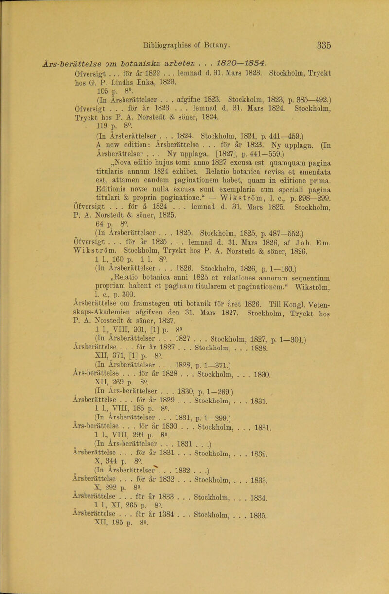 Ars-berattelse om botaniska arbeten . . . 1820—-1854. Ofversigt ... for ar 1822 .. . lernnad d. 31. Mars 1823. Stockholm, Tryckt lios G. P. Lindhs Enka, 1823. 105 p. 8°. (In Arsberattelser . . . afgifne 1823. Stockholm, 1823, p. 385—492.) Ofversigt . . . for ar 1823 . . . lemnad d. 31. Mars 1824. Stockholm, Tryckt hos P. A. Norstedt & soner, 1824. 119 p. 8°. (In Arsberattelser . . . 1824. Stockholm, 1824, p. 441—459.) A new edition: Arsberattelse . . . for ar 1823. Ny upplaga. (In Arsberattelser ... Ny upplaga. [1827], p. 441—559.) „Nova editio hujus tomi anno 1827 excusa est, quamquam pagina titularis annum 1824 exhibet. Eelatio botanica revisa et emendata est, attamen eandem paginationem habet, quam in editione prima. Editionis novse nulla excusa sunt exemplaria cum speciali pagina titulari & propria paginatione.“ — Wikstrom, 1. c., p.298—299. Ofversigt ... for a 1824 . . . lemnad d. 31. Mars 1825. Stockholm, P. A. Norstedt & soner, 1825. 64 p. 8°. (In Arsberattelser . . . 1825. Stockholm, 1825, p. 487—552.) Ofversigt . . . for ar 1825 . . . lemnad d. 31. Mars 1826, af Joh. Em. Wikstrom. Stockholm, Tryckt hos P. A. Norstedt & soner, 1826. 1 1., 160 p. 1 1. 8°. (In Arsberattelser . . . 1826. Stockholm, 1826, p. 1—160.) „Relatio botanica anni 1825 et relatioues annorum sequentium propriam habent et paginam titularem et paginationem.“ Wikstrom 1. c., p. 300. Arsberattelse om framstegen uti botanik for aret 1826. Till Kongl. Yeteu- skaps-Akademien afgifven den 31. Mars 1827. Stockholm, Tryckt hos P. A. Norstedt & soner, 1827. 1 1., VIII, 301, [1] p. 8°. (In Arsberattelser . . . 1827 . . . Stockholm, 1827, p. 1—301.) Arsberattelse ... for ar 1827 . . . Stockholm, . . . 1828 XII, 371, [1] p. 8». (In Arsberattelser . . . 1828, p. 1—371.) Ars-berattelse . . . for ar 1828 . . . Stockholm, . . . 1830 XII, 269 p. 8°. (In Ars-berattelser . . . 1830, p. 1—269.) Arsberattelse ... for ar 1829 . . . Stockholm, . . . 1831 1 L, VTM, 185 p. 8°. (In Arsberattelser . . . 1831, p. 1—299.) Ars-berattelse ... for ar 1830 . . . Stockholm, . . . 1831 1 1., VIII, 299 p. 8°. (In Ars-berattelser . . . 1831 . . .) Arsberattelse . . . for ar 1831 . . . Stockholm, . 1832 X, 344 p. 8°. (In Arsberattelser'’. . . 1832 . . .) Arsberattelse ... for ar 1832 . . . Stockholm, . . 1833 X, 292 p. 8°. Arsberattelse ... for ar 1833 . . . Stockholm, . . . 1834 1 1., XI, 265 p. 8®. Arsberattelse ... for ar 1384 . . . Stockholm, . . . 1835. XII, 185 p. 8°.