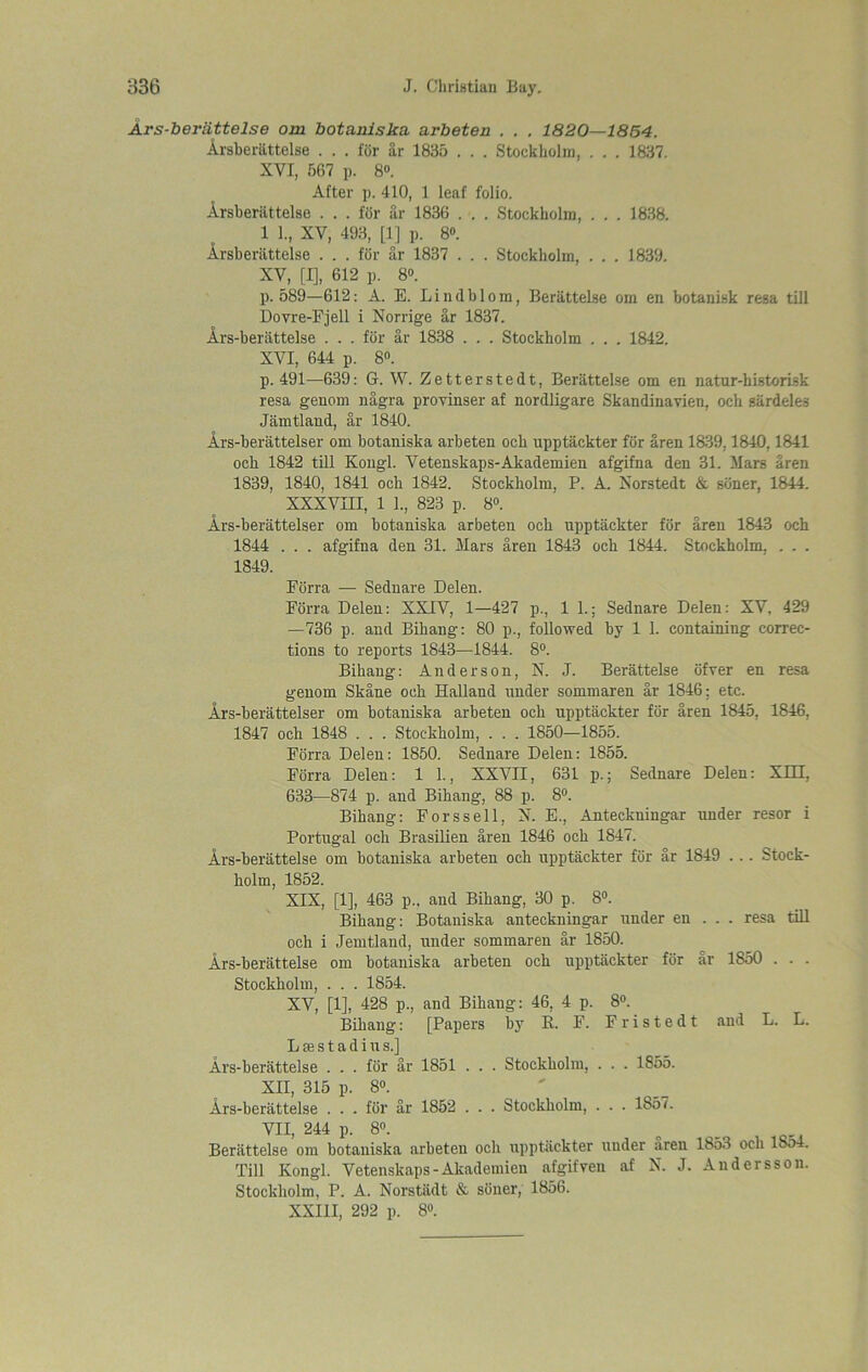 Ars-beviittelse om botaniska arbeten . . , 1820—1854. Arsberiittelse . . . for ar 1835 . . . Stockholm, . . . 1837. XVI, 587 p. 8°. After j). 410, 1 leaf folio. Arsberiittelse . . . for ar 1836 . . . Stockholm, . . . 1838. 1 1., XV, 493, [1] p. 8°. Arsberiittelse . . . for ar 1837 . . . Stockholm, . . . 1839. XV, [I], 612 p. 8°. p.589—612: A. E. Lindblom, Beriittelse om en botanisk resa till Dovre-Fjell i Norrige ar 1837. Ars-beriittelse . . . for ar 1838 . . . Stockholm . . . 1842. XVI, 644 p. 8°. p. 491—639: G. W. Zetterstedt, Berattelse om en natur-historisk resa genom nagra provinser af nordligare Skandinavien, och siirdeles Jiimtland, ar 1840. Ars-beriittelser om botaniska arbeten och upptackter for aren 1839,1840,1841 och 1842 till Kongl. Vetenskaps-Akademien afgifna den 31. Mars aren 1839, 1840, 1841 och 1842. Stockholm, P. A. Norstedt & sdner, 1844. XXXVIII, 1 1., 823 p. 8°. Ars-berattelser om botaniska arbeten och upptackter for aren 1843 och 1844 . . . afgifna den 31. Mars aren 1843 och 1844. Stockholm, . . . 1849. Forra — Sednare Delen. Forra Delen: XXIV, 1—427 p., 1 1.; Sednare Delen; XV, 429 —736 p. and Bihang: 80 p., followed by 1 1. containing correc- tions to reports 1843—1844. 8°. Bihang: Anderson, N. J. Berattelse ofver en resa genom Skane och Halland under sommaren ar 1846; etc. Ars-berattelser om botaniska arbeten och upptackter for aren 1845, 1846, 1847 och 1848 . . . Stockholm, . . . 1850—1855. Forra Delen: 1850. Sednare Delen: 1855. Forra Delen: 1 1., XXVII, 63L p.; Sednare Delen: XIH, 633—874 p. and Bihang, 88 p. 8°. Bihang: Forssell, N. E., Anteckningar under resor i Portugal och Brasilien aren 1846 och 1847. Ars-beriittelse om botaniska arbeten och upptackter for ar 1849 . .. Stock- holm, 1852. XIX, [1], 463 p., aud Bihang, 30 p. 8°. Bihang: Botaniska anteckningar under en . . . resa till och i Jemtland, under sommaren ar 1850. Ars-berattelse om botaniska arbeten och upptiiekter for ar 1850 . . . Stockholm, . . . 1854. XV, [1], 428 p., and Bihang: 46, 4 p. 8°. Bihang: [Papers by R. F. Fristedt and L. L. L se s t a d i u s.] Ars-berattelse ... for ar 1851 . . . Stockholm, . . . 1855. XII, 315 p. 8°. Ars-beriittelse . . . for ar 1852 . . . Stockholm, . . . 1857. VII, 244 p. 8°. Berattelse om botaniska arbeten och upptackter under aren 1853 och 1So4. Till Kongl. Vetenskaps-Akademien afgifven af N. J. Andersson. Stockholm, P. A. Norstiidt & sdner, 1856. XXIII, 292 p. 8°.