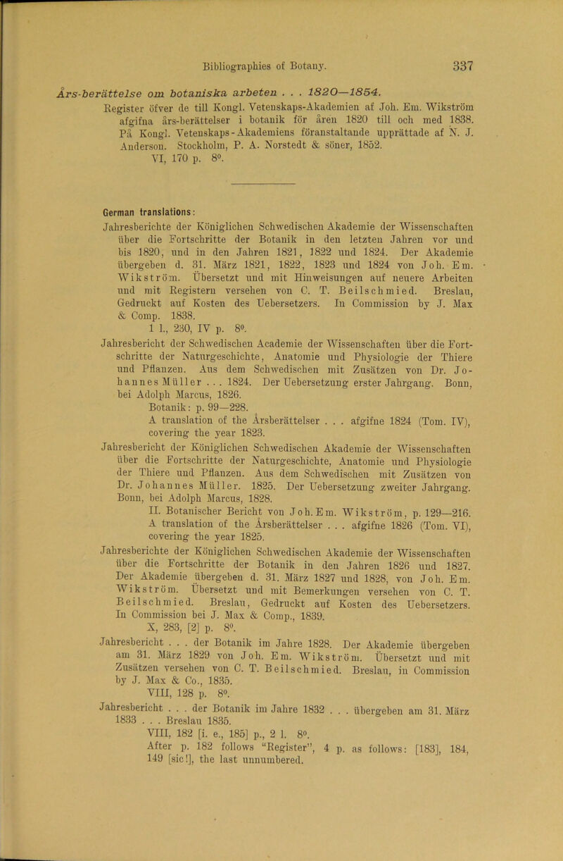 Ars-beriittelse om botaniska arbeten . . . 1820—1854. Register ofver tie till Kongl. Vetenskaps-Akademien af Job. Em. Wikstrom afgifna ars-berattelser i botanik for aren 1820 till och med 1838. Pa Kongl. Vetenskaps - Akademiens foranstaltande upprattade af N. J. Anderson. Stockholm, P. A. Norstedt & soner, 1852. VI, 170 p. 8°. German translations: Jahresberichte tier Koniglichen Schwedischen Akademie tier Wissenschaften iiber die Fortschritte der Botanik in den letzten Jahren vor und bis 1820, nnd in den Jahren 1821, 1822 und 1824. Der Akademie iibergehen d. 31. Marz 1821, 1822, 1823 und 1824 von Joh. Em. Wikstrom. Ubersetzt und mit Hinweisungen auf neuere Arbeiten und mit Registern versehen von C. T. Beilschmied. Breslau, Gedruckt auf Kosten ties Uebersetzers. In Commission by J. Max & Comp. 1838. 1 1., 230, IV p. 8°. Jahresbericht der Schwedischen Academie der Wissenschaften iiber die Fort- schritte der Natnrgeschichte, Anatomie und Physiologie der Thiere und Pfianzen. Aus dem Schwedischen mit Zusatzen von Dr. Jo- hannes Muller ... 1824. Der Uebersetzung erster Jahrgang. Bonn, bei Adolph Marcus, 1826. Botanik: p. 99—228. A translation of the Arsberattelser . . . afgifne 1824 (Tom. IV), covering the year 1823. Jahresbericht der Koniglichen Schwedischen Akademie der Wissenschaften fiber die Fortschritte der Natnrgeschichte, Anatomie und Physiologie der Thiere und Pdanzen. Aus dem Schwedischen mit Zusatzen von Dr. Johannes Muller. 1825. Der Uebersetzung zweiter Jahrgang. Bonn, bei Adolph Marcus, 1828. II. Botanischer Bericht von Joh.Em. Wikstrom, p. 129—216. A translation of the Arsberattelser . . . afgifne 1826 (Tom. VI), covering the year 1825. Jahresberichte der Koniglichen Schwedischen Akademie der Wissenschaften iiber die Fortschritte der Botanik in den Jahren 1826 und 1827. Der Akademie iibergeben d. 31. Marz 1827 und 1828, von Joh. Em. Wikstrom. Ubersetzt und mit Bemerkungen versehen von C. T. Beilschmied. Breslau, Gedruckt auf Kosten des Uebersetzers. In Commission bei J. Max & Comp., 1839. S, 283, [2] p. 8°. Jahresbericht . . . der Botanik im Jahre 1828. Der Akademie iibergeben am 31. Miirz 1829 von Joh. Em. Wikstrom. Ubersetzt und mit Zusatzen versehen von C. T. Beilschmied. Breslau, in Commission by J. Max & Co., 1835. VIII, 128 p. 8°. Jahresbericht ... der Botanik im Jahre 1832 . . . iibergeben am 31. Marz 1833 . . . Breslau 1835. VIII, 182 [i. e., 185] p., 2 1. 8°. After p. 182 follows “Register”, 4 p. as follows: [183], 184, 149 [sic!], the last unnumbered.