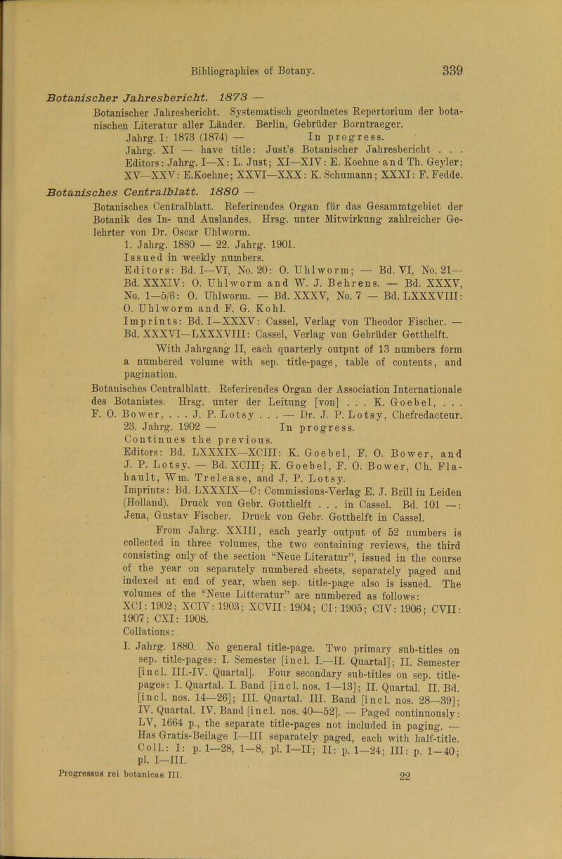 Botanischer Jahresbericht. 1873 — Botanischer Jahresbericht. Systenmtisch geordnetes Repertorium der bota- nischen Literatur aller Lander. Berlin, Gebriider Borntraeger. Jalirg. I: 1873 (1874) — In progress. Jahrg. XI — have title: Just’s Botanischer Jahresbericht . . . Editors: Jahrg. I—X: L. Just; XI—XIV: E. Koehne and Th. Geyler; XV—XXV: E.Koehne; XXVI—XXX: K. Schumann; XXXI: F. Fedde. Botanisches Centralblatt. 1880 — Botanisches Centralblatt. Referirendes Organ fur das Gesammtgebiet der Botanik des In- und Auslandes. Hrsg. unter Mitwirkung zahlreicher Ge- lehrter von Dr. Oscar Uhlworm. I. Jahrg. 1880 — 22. Jahrg. 1901. Issued in weekly numbers. Editors: Bd. I—VI, No. 20: 0. Uhlworm; — Bd. VI, No. 21— Bd. XXXIV: 0. Uhlworm and W. J. Behrens. — Bd. XXXV, No. 1—5/6: 0. Uhlworm. — Bd. XXXV, No. 7 — Bd. LXXXVIII: 0. Uhlworm and F. G. Kohl. Imprints: Bd. I—XXXV: Cassel, Verlag von Theodor Fischer. — Bd. XXXVI—LXXXVIII: Cassel, Verlag von Gebriider Getthelft. With Jahrgang II, each quarterly output of 13 numbers form a numbered volume with sep. title-page, table of contents, and pagination. Botanisches Centralblatt. Referirendes Organ der Association Internationale des Botanistes. Hrsg. unter der Leitung [von] ... K. Goebel, ... F. 0. Bower, . . . J. P. Lotsy ... — Dr. J. P. Lotsy, Chefredacteur. 23. Jahrg. 1902 — In progress. Continues the previous. Editors: Bd. LXXXIX—XCIII: K. Goebel, F. 0. Bower, and J. P. Lotsy. — Bd. XCIII: K. Goebel, F. 0. Bower, C h. F1 a - hault, Wm. Tr el ease, and J. P. Lotsy. Imprints: Bd. LXXXIX—C: Commissions-Verlag E. J. Brill in Leiden (Holland). Druck von Gebr. Gotthelft ... in Cassel. Bd. 101 —: Jena, Gustav Fischer. Druck von Gebr. Gotthelft in Cassel. From Jahrg. XXIII, each yearly output of 52 numbers is collected in three volumes, the two containing reviews, the third consisting only of the section “Neue Literatur”, issued in the course of the year on separately numbered sheets, separately paged and indexed at end of year, when sep. title-page also is issued. The volumes of the “Neue Litteratur” are numbered as follows- XCI: 1902; XCIV: 1903; XCVII: 1904; Cl: 1905; CIV: 1906- CVII ■ 1907; CXI: 1908. Collations: L Jahrg. 1880. No general title-page. Two primary sub-titles on sep. title-pages: I. Semester [incl. I.—II. Quartal]; II. Semester [incl. III.-IV. Quartalj. Four secondary sub-titles on sep. title- pages: I. Quartal. I. Band [incl. nos. 1—13]; II. Quartal. II. Bd. [incl. nos. 14—26]; III. Quartal. III. Band [incl. nos. 28—39]; I\. Quartal. IV. Band [incl. nos. 40—52], — Paged continuously: LV, 1664 p., the separate title-pages not included in paging. — Has Gratis-Beilage I—III separately paged, each with half-title. Coll.: I: p.1—28, 1-8, pi. I—II; II: p.1—24; III: p. 1-40; pi. I—III. Progressus rei botanicae III. 22