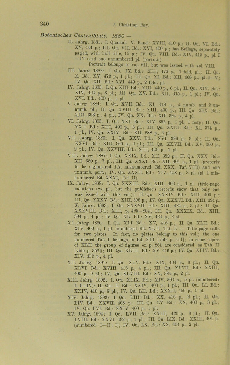 Botamsches Centralblatt. 1880 — II. Jahrg. 1881: I. Quartal. V. Band: XVIII, 410 p.; II. Qu. VL Bd.: XV, 444 p.; III. Qu. VII. Bd.: XVI, 400 p.; has Beilage. separately paged, with half title, 15 p.; IV. Qu. VIII. Bd.: XIV, 419 p., pi. J —IV and one unnumbered pi. (portrait). Portrait belongs to vol. VII, but was issued with voL VEIL III. Jahrg. 1882: I. Qu. IX. Bd.: XIII, 472 p., 1 fold, pi.; II. Qu. X. Bd.: XV, 472 p., 1 pl.; HI. Qu. XI. Bd.: XII, 468 p., pi. I—V- IV. Qu. XII. Bd.: XVI. 449 p, 2 fold. pi. IV. Jahrg. 1883: I. Qu. XIII. Bd.: XIII, 440 p., 6 pi.; II. Qu. XIV. Bd.: XIV, 400 p., 3 pl.; III. Qu. XV. Bd.: XII, 415 p., 1 pi.; IV. Qu. XVI. Bd.: 400 p., 1 pi. \. Jahrg. 1884: I. Qu. XVII. Bd.: XI, 418 p., 4 numb, and 2 un- numb. pi.; II. Qu. XVIII. Bd.: XIII, 400 p.; III. Qu. XIX. Bd.: XIII, 398 p., 4 pl.; IV. Qu. XX. Bd.: XII, 394 p., 4 pi. VI. Jahrg. 1885: I. Qu. XXI. Bd.: XIV, 392 p., 1 pi., 1 map; II. Qu. XXII. Bd.: XIII, 406 p., 3 pi.; III. Qu. XXIII. Bd.: XL 374 p. 1 pi.; IV. Qu. XXIV. Bd.: XII, 388 p., 2 pi. VII. Jahrg. 1886: I. Qu. XXV. Bd.: XVI, 396 p., 3 pL; II. Qu. XXVI. Bd.: XIII. 360 p., 2 pl.; III. Qu. XXVII. Bd.: XV. 360 p., 2 pi.; IV. Qu. XXVIII. Bd.: XIII, 400 p., 1 pi. VIII. Jahrg. 1887: I. Qu. XXIX. Bd.: XII, 392 p.; II. Qu. XXX. Bd.: XII, 380 p., 7 pi.; III. Qu. XXXI. Bd.: XII, 404 p., 1 pi. (properly to be signatured I A, misnumbered Bd. XXX, Taf. VIII) and one unnumb, port.; IV. Qu. XXXII. Bd.: XIV, 408 p., 3 pi. (pi. I mis- numbered Bd. XXXI, Taf. II). IX. Jahrg. 1888: I. Qu. XXXIII. Bd.: XIII, 400 p., 1 pi. (title-page mentions two pi., but the publisher’s records show that only one was issued with this vol.); II. Qu. XXXIV. Bd.: XIII. 400 p.; III. Qu. XXXV. Bd.: XIII, 398 p.; IV. Qu. XXXVI. Bd.: XIII, 394 p. X. Jahrg. 1889: I. Qu. XXXVII. Bd.: XIII, 424 p., 3 pl.: EL Qu. XXXVIII. Bd.: XIII, p. 425-864; III. Qu. XXXIX. Bd.: XIII. 384 p., 4 pi.; IV. Qu. XL. Bd.: XV, 424 p., 2 pi. XI. Jahrg. 1890: I. Qu. XLI. Bd.: XV, 416 p.; II. Qu. XLII. Bd.: XIV, 400 p., 1 pi. (numbered Bd. XLII, Taf. I. — Title-page calls for two plates. In fact, no plates belong to this vol.; the one numbered Taf. I belongs to Bd. XLI [vide p. 411]: in some copies of XLII the group of figures on p. 261 are considered as Tab. II [vide p. 356]); III. Qu. XLI1I. Bd.: XV, 416 p.; IV. Qu. XLIV. Bd.: XIV, 432 p., 4 pi. XII. Jahrg. 1891: I. Qu. XLV. Bd.: XIX. 404 p., 3 pi; II. Qu. XLVI. Bd.: XVIII, 416 p.. 4 pi.; III. Qu. XLVIL Bd.: XXIII, 400 p., 2 pi.; IV. Qu. XLVIII. Bd.: XX, 384 p., 2 pi. XIII. Jahrg. 1892: I. Qu. XLIX. Bd.: XIV, 500 p.. 5 pi. (numbered: I, I—IV); II. Qu. L. Bd.: XXIV, 400 p., 1 pL; III. Qu. LI. Bd.: XXIV, 416 p., 6 pi.; IV. Qu. LII. Bd.: XXXII, 450 p., 1 pi. XIV. Jahrg. 1893: I. Qu. LIIL't Bd.: XX, 416 p.. 2 pi; II. Qu. LIV. Bd.: XXVII, 408 p.; III. Qu. LV. Bd.: XX. 400 p., 3 pi; IV. Qu. LVI. Bd.: XXIV, 400 p., 1 pi. XV. Jahrg. 1894: I. Qu. LVII. Bd.: XXIII, 420 p., 3 pi; II. Qu. LVIII. Bd.: XXVI, 432 p., 1 pi; III. Qu. LEX. Bd.: XXIII, 404 p. (numbered: I—II; I); IV. Qu. LX. Bd.: XX, 404 p., 2 pi.