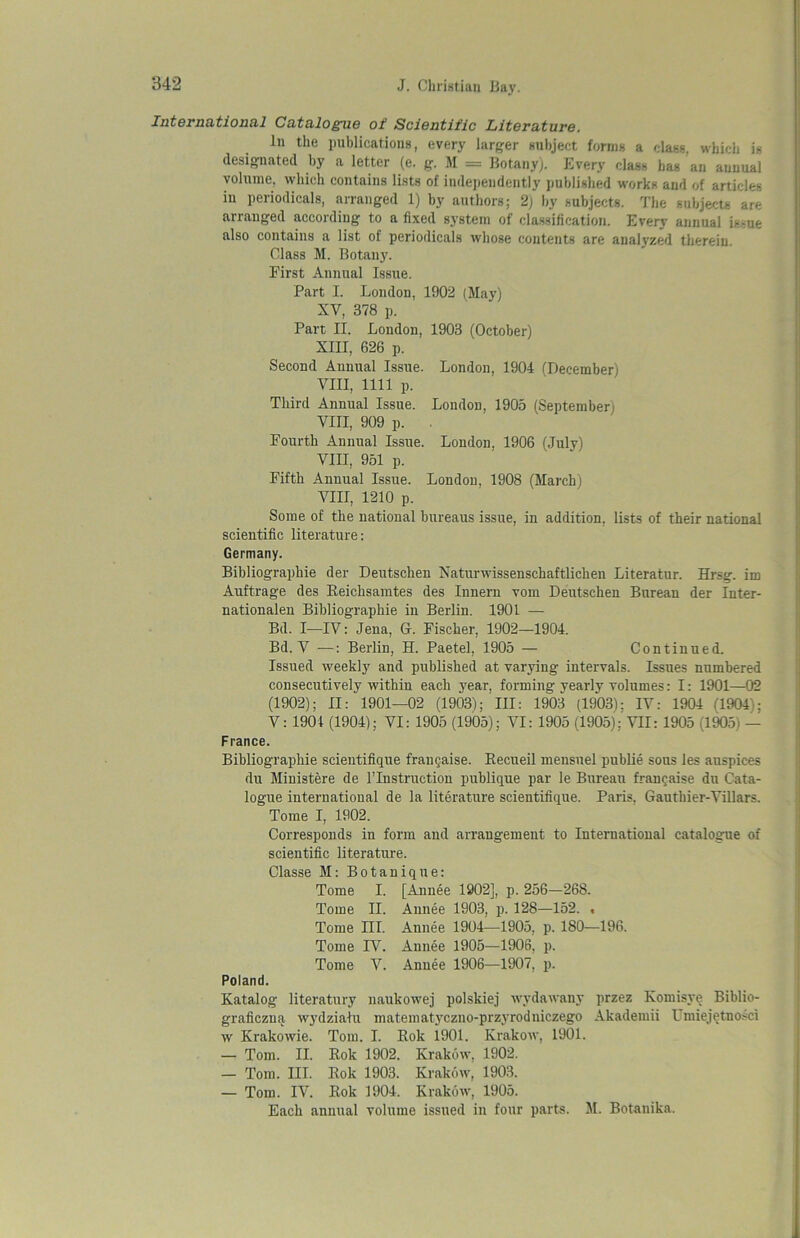 International Catalogue of Scientific Literature. In the publications, every larger subject forms a class, which is designated by a letter (e. g. M = Botany). Every class bas an annual volume, which contains lists of independently published works and of articles iu periodicals, arranged 1) by authors; 2) by subjects. The subjects are arranged according to a fixed system of classification. Every annual is^ue also contains a list of periodicals whose contents are analyzed therein. Class M. Botany. First Annual Issue. Part I. London, 1902 (May) XV, 378 p. Part II. London, 1903 (October) XIII, 626 p. Second Annual Issue. London, 1904 (December) VIII, 1111 p. Third Annual Issue. London, 1905 (September; VIII, 909 p. . Fourth Annual Issue. London, 1906 (July) VIII, 951 p. Fifth Annual Issue. London, 1908 (March) VIII, 1210 p. Some of the national bureaus issue, in addition, lists of their national scientific literature: Germany. Bibliographie der Deutschen Naturwissenschaftlichen Literatur. Hrsg. im Auftrage des Beichsamtes des Innern vom Deutschen Burean der Inter- nationalen Bibliographie in Berlin. 1901 — Bd. I—IV: Jena, G. Fischer, 1902—1904. Bd. V •—: Berlin, H. Paetel, 1905 — Continued. Issued weekly and published at varying intervals. Issues numbered consecutively within each year, forming yearly volumes: 1: 1901—02 (1902); II: 1901—02 (1903); III: 1903 (1903); IV: 1904 (1904); V: 1901 (1904); VI: 1905 (1905); VI: 1905 (1905);'VII: 1905 (1905) — France. Bibliographie scientifique francaise. Becueil mensuel publie sous les auspices du Ministere de l’lnstruction publique par le Bureau francaise du Cata- logue international de la literature scientifique. Paris, Gautbier-Villars. Tome I, 1902. Corresponds in form and arrangement to International catalogue of scientific literature. Classe M: Botanique: Tome I. [Annee 1902], p. 256—268. Tome II. Annee 1903, p. 128—152. . Tome III. Annee 1904—1905, p. 180—196. Tome IV. Annee 1905—1906, p. Tome V. Annee 1906—1907, p. Poland. Katalog literatury naukowej polskiej wydawany przez Komisye Biblio- graficzna wydziatu matematyczno-przyrodniczego Akademii Umiejetnosci w Krakowie. Tom. I. Rok 1901. Krakow, 1901. — Tom. II. Rok 1902. Krakow, 1902. — Tom. III. Rok 1903. Krakow, 1903. — Tom. IV. Rok 1904. Krakow, 1905. Each annual volume issued in four parts. M. Botanika.